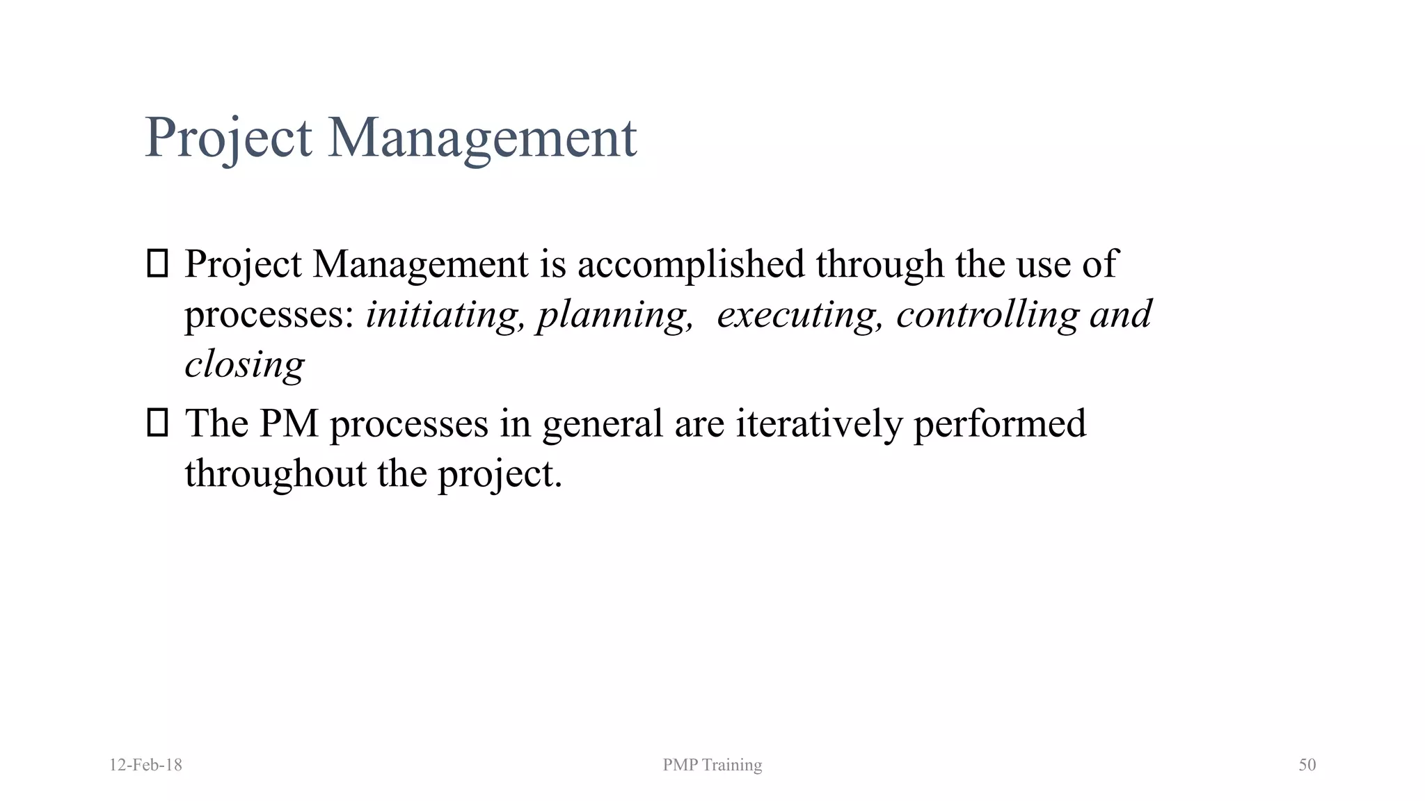 Project Management
Project Management is accomplished through the use of
processes: initiating, planning, executing, controlling and
closing
The PM processes in general are iteratively performed
throughout the project.
12-Feb-18 PMP Training 50
 