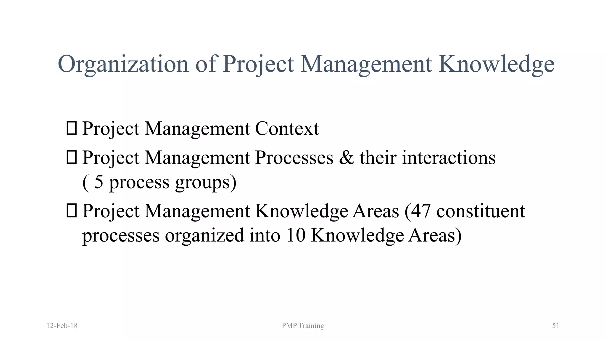 Organization of Project Management Knowledge
Project Management Context
Project Management Processes & their interactions
( 5 process groups)
Project Management Knowledge Areas (47 constituent
processes organized into 10 Knowledge Areas)
12-Feb-18 PMP Training 51
 