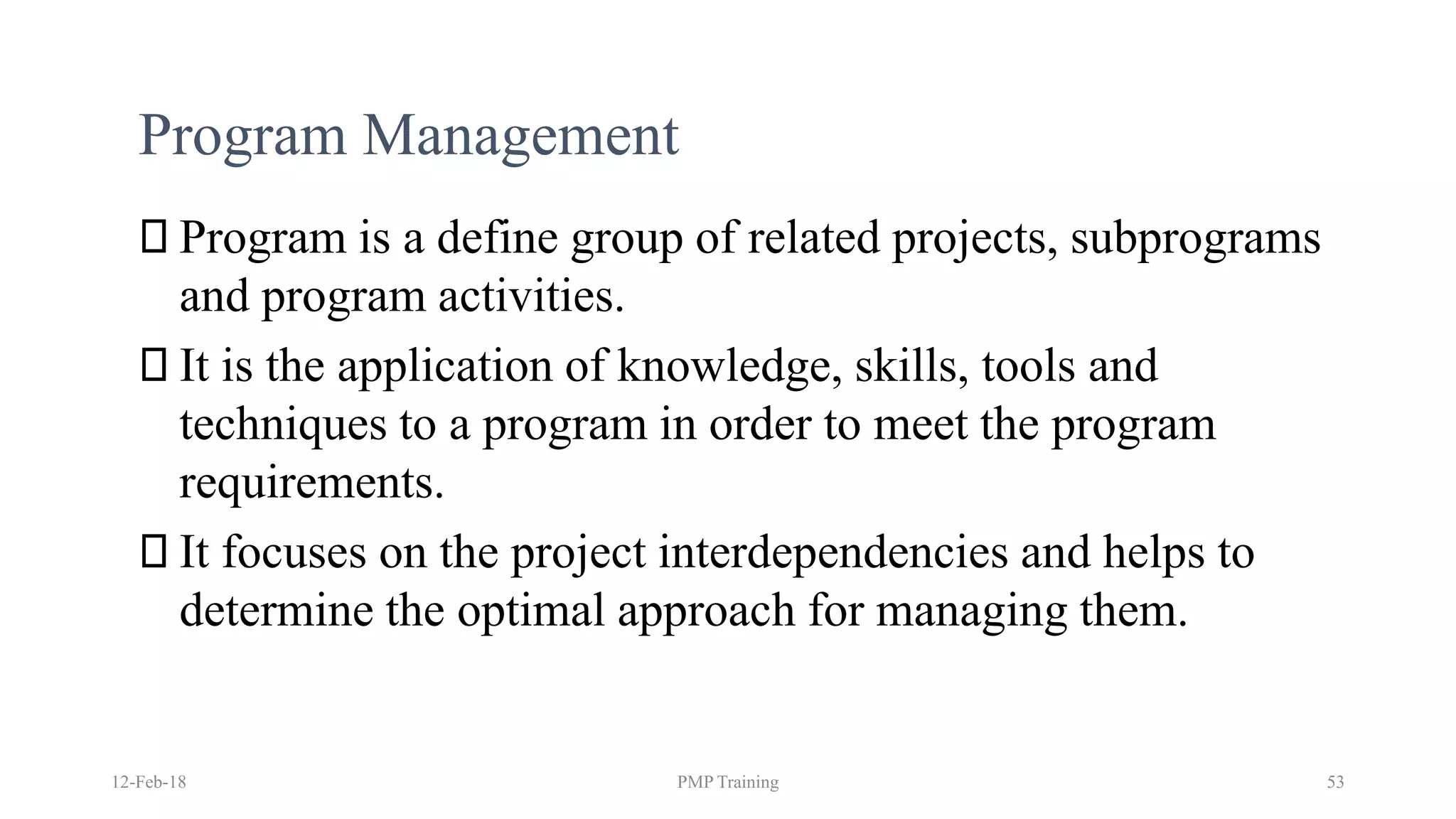 Program Management
Program is a define group of related projects, subprograms
and program activities.
It is the application of knowledge, skills, tools and
techniques to a program in order to meet the program
requirements.
It focuses on the project interdependencies and helps to
determine the optimal approach for managing them.
12-Feb-18 PMP Training 53
 