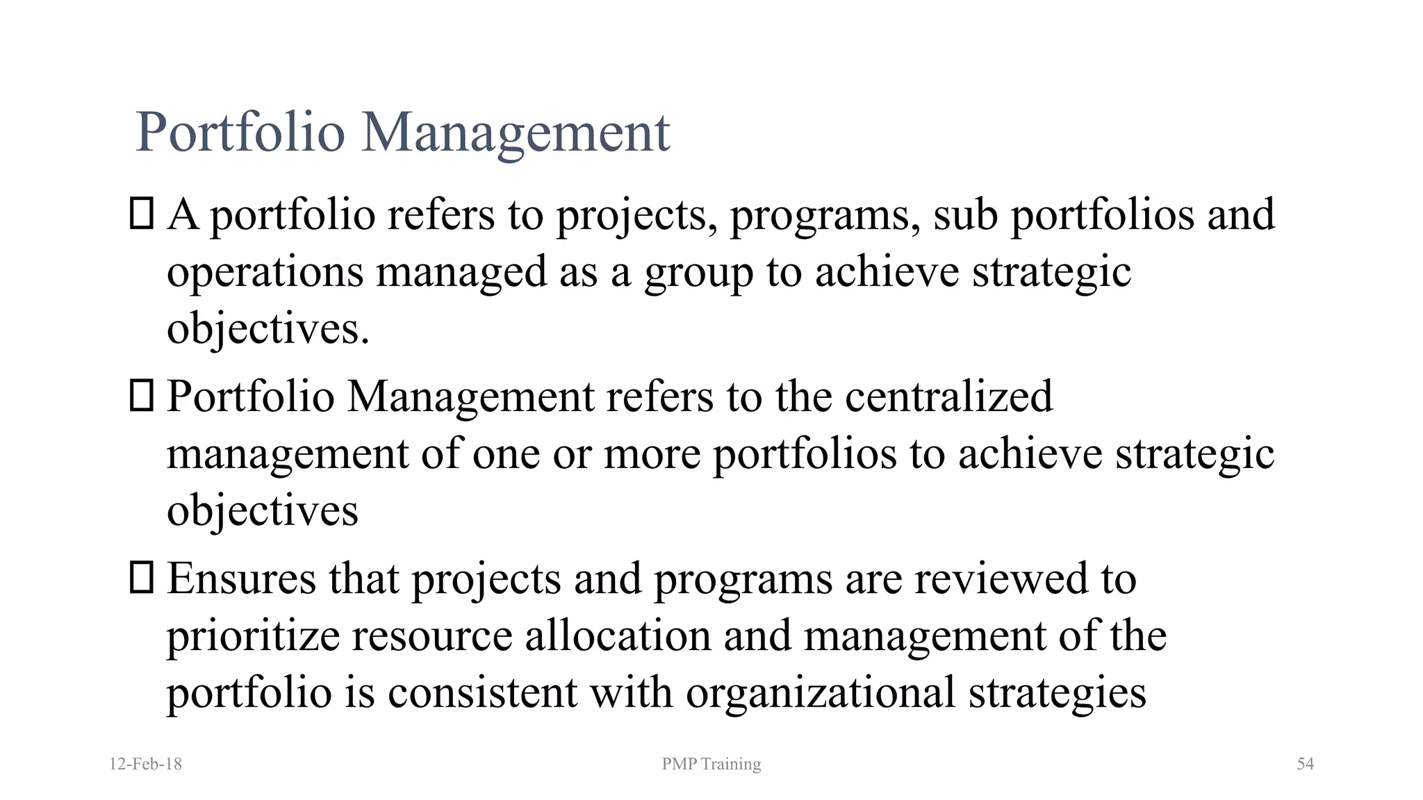 Portfolio Management
A portfolio refers to projects, programs, sub portfolios and
operations managed as a group to achieve strategic
objectives.
Portfolio Management refers to the centralized
management of one or more portfolios to achieve strategic
objectives
Ensures that projects and programs are reviewed to
prioritize resource allocation and management of the
portfolio is consistent with organizational strategies
12-Feb-18 PMP Training 54
 