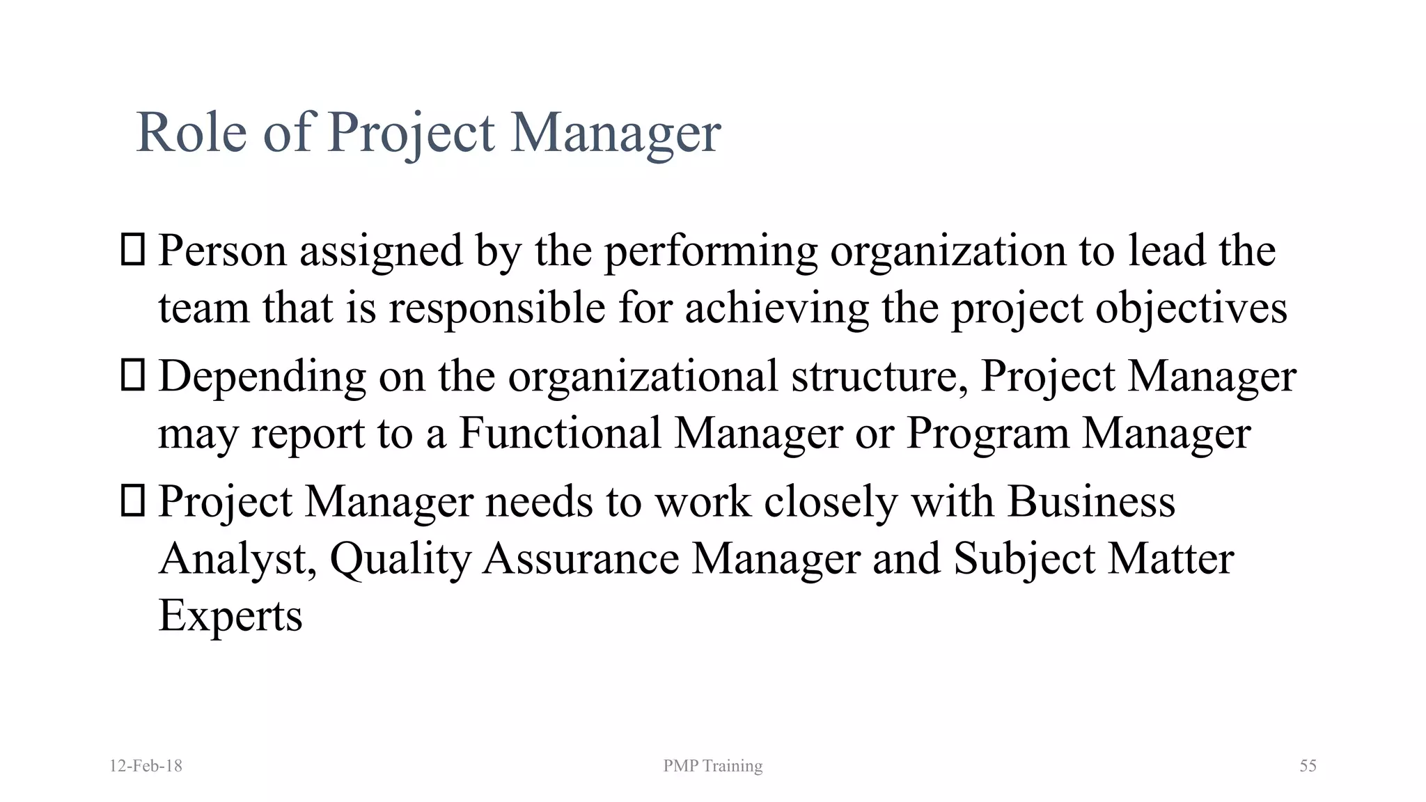 Role of Project Manager
Person assigned by the performing organization to lead the
team that is responsible for achieving the project objectives
Depending on the organizational structure, Project Manager
may report to a Functional Manager or Program Manager
Project Manager needs to work closely with Business
Analyst, Quality Assurance Manager and Subject Matter
Experts
12-Feb-18 PMP Training 55
 