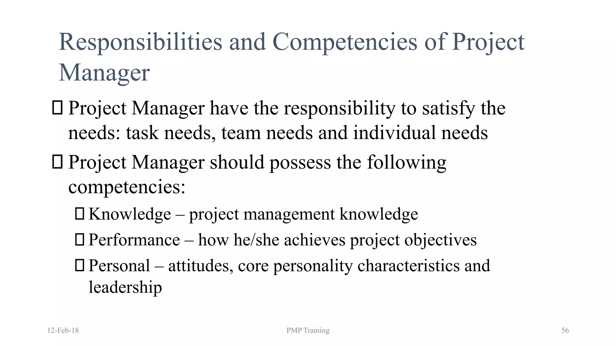 Responsibilities and Competencies of Project
Manager
12-Feb-18 PMP Training 56
Project Manager have the responsibility to satisfy the
needs: task needs, team needs and individual needs
Project Manager should possess the following
competencies:
Knowledge – project management knowledge
Performance – how he/she achieves project objectives
Personal – attitudes, core personality characteristics and
leadership
 