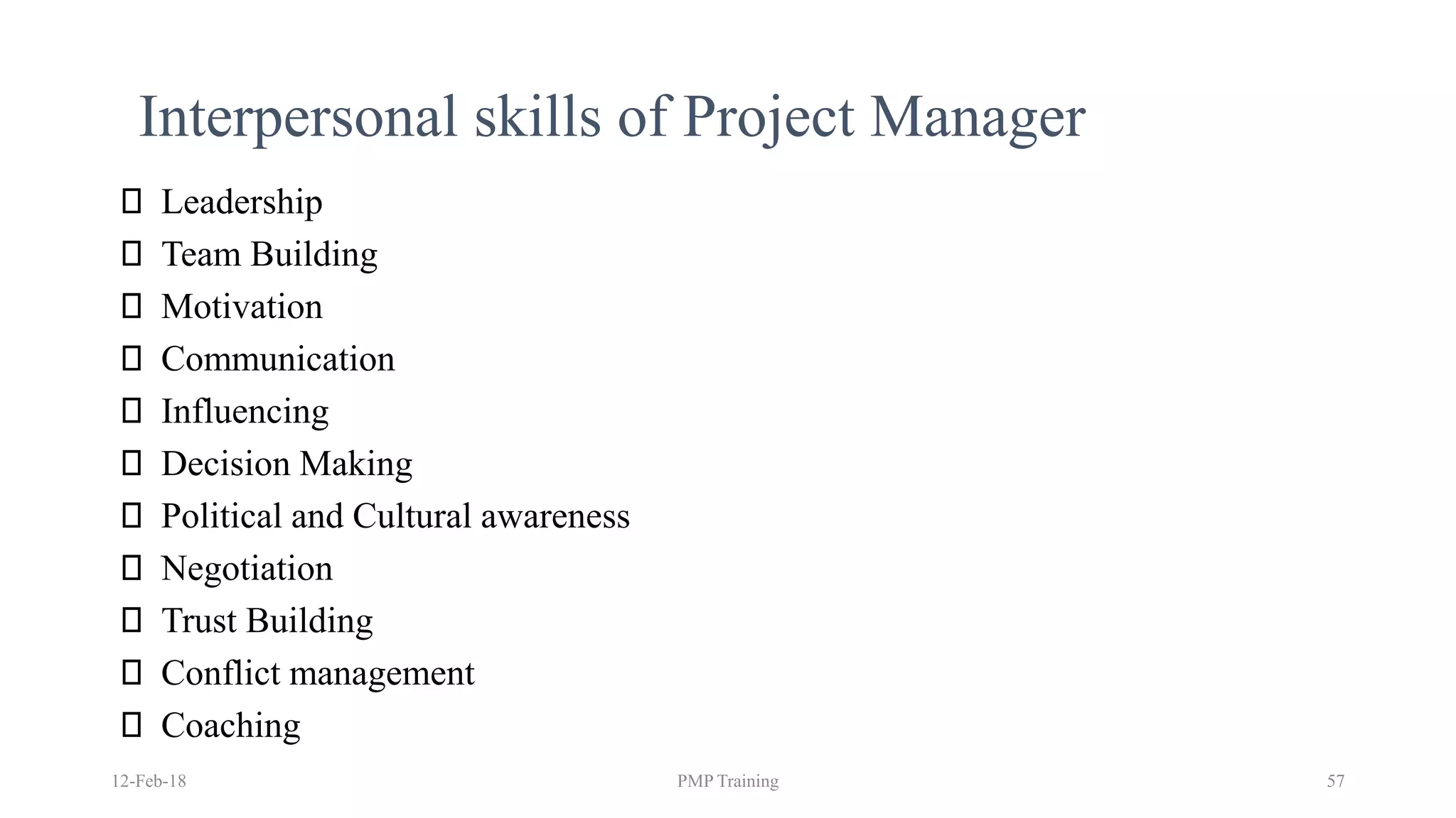 Interpersonal skills of Project Manager
12-Feb-18 PMP Training 57
Leadership
Team Building
Motivation
Communication
Influencing
Decision Making
Political and Cultural awareness
Negotiation
Trust Building
Conflict management
Coaching
 