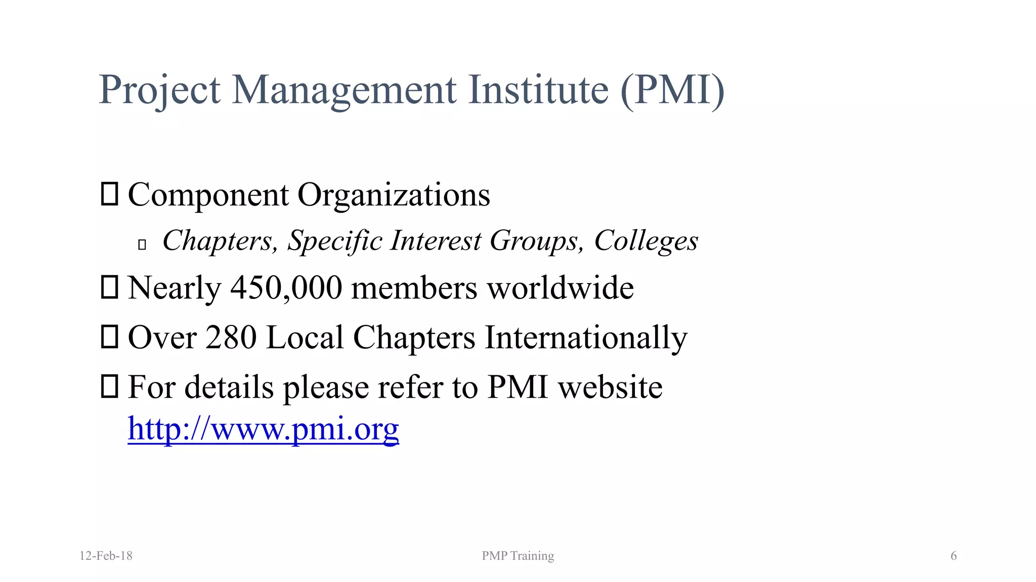 Project Management Institute (PMI)
Component Organizations
Chapters, Specific Interest Groups, Colleges
Nearly 450,000 members worldwide
Over 280 Local Chapters Internationally
For details please refer to PMI website
http://www.pmi.org
12-Feb-18 PMP Training 6
 