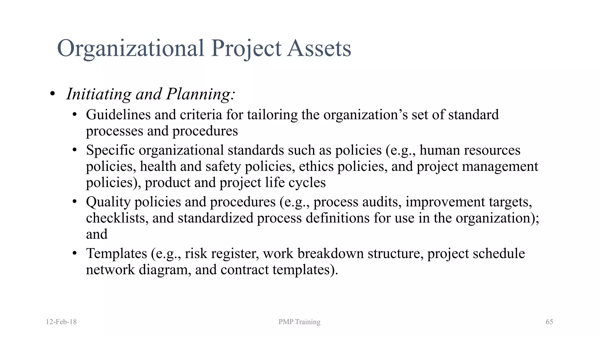 12-Feb-18 PMP Training 65
Organizational Project Assets
• Initiating and Planning:
• Guidelines and criteria for tailoring the organization’s set of standard
processes and procedures
• Specific organizational standards such as policies (e.g., human resources
policies, health and safety policies, ethics policies, and project management
policies), product and project life cycles
• Quality policies and procedures (e.g., process audits, improvement targets,
checklists, and standardized process definitions for use in the organization);
and
• Templates (e.g., risk register, work breakdown structure, project schedule
network diagram, and contract templates).
 