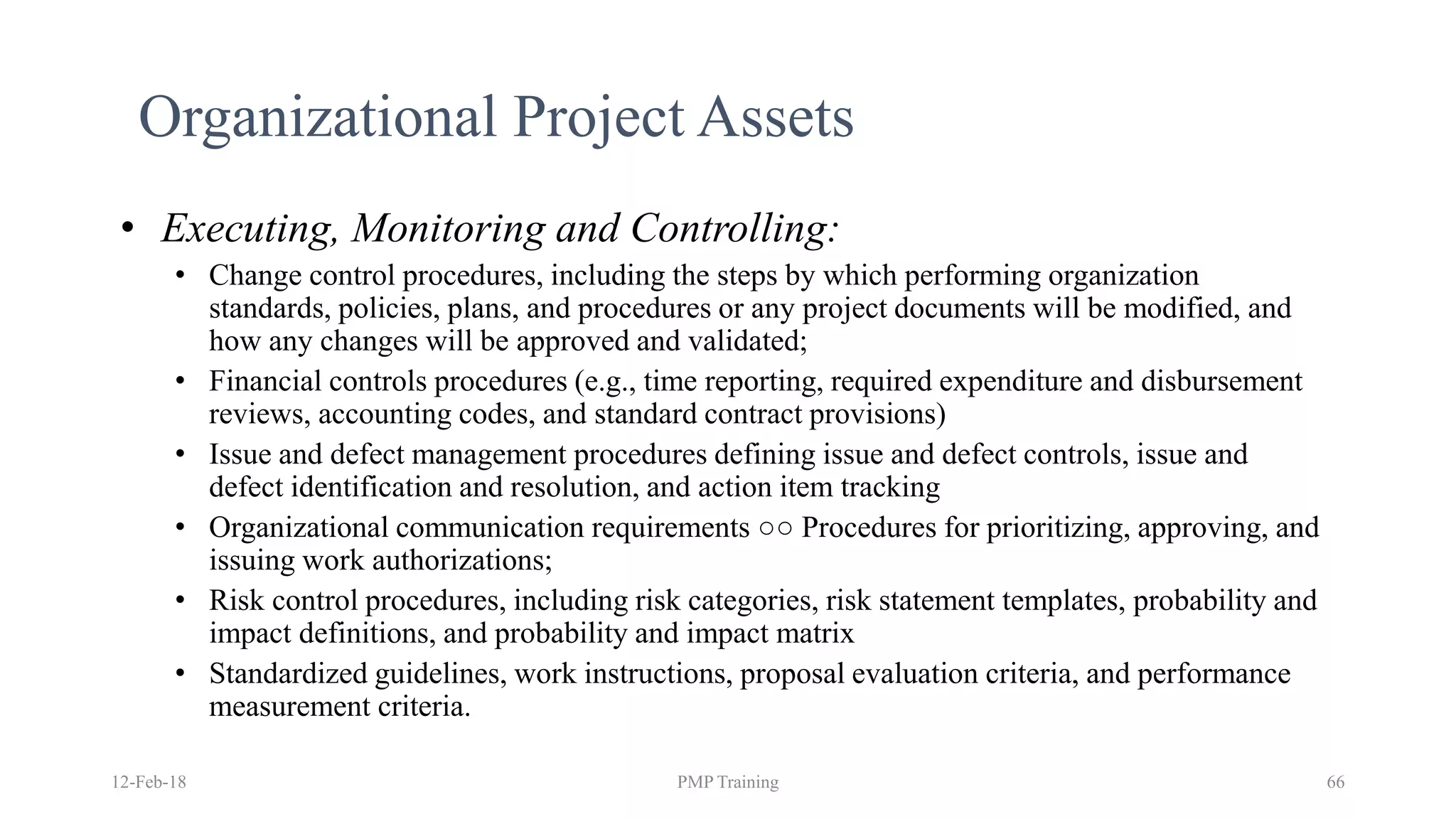 12-Feb-18 PMP Training 66
Organizational Project Assets
• Executing, Monitoring and Controlling:
• Change control procedures, including the steps by which performing organization
standards, policies, plans, and procedures or any project documents will be modified, and
how any changes will be approved and validated;
• Financial controls procedures (e.g., time reporting, required expenditure and disbursement
reviews, accounting codes, and standard contract provisions)
• Issue and defect management procedures defining issue and defect controls, issue and
defect identification and resolution, and action item tracking
• Organizational communication requirements ○○ Procedures for prioritizing, approving, and
issuing work authorizations;
• Risk control procedures, including risk categories, risk statement templates, probability and
impact definitions, and probability and impact matrix
• Standardized guidelines, work instructions, proposal evaluation criteria, and performance
measurement criteria.
 