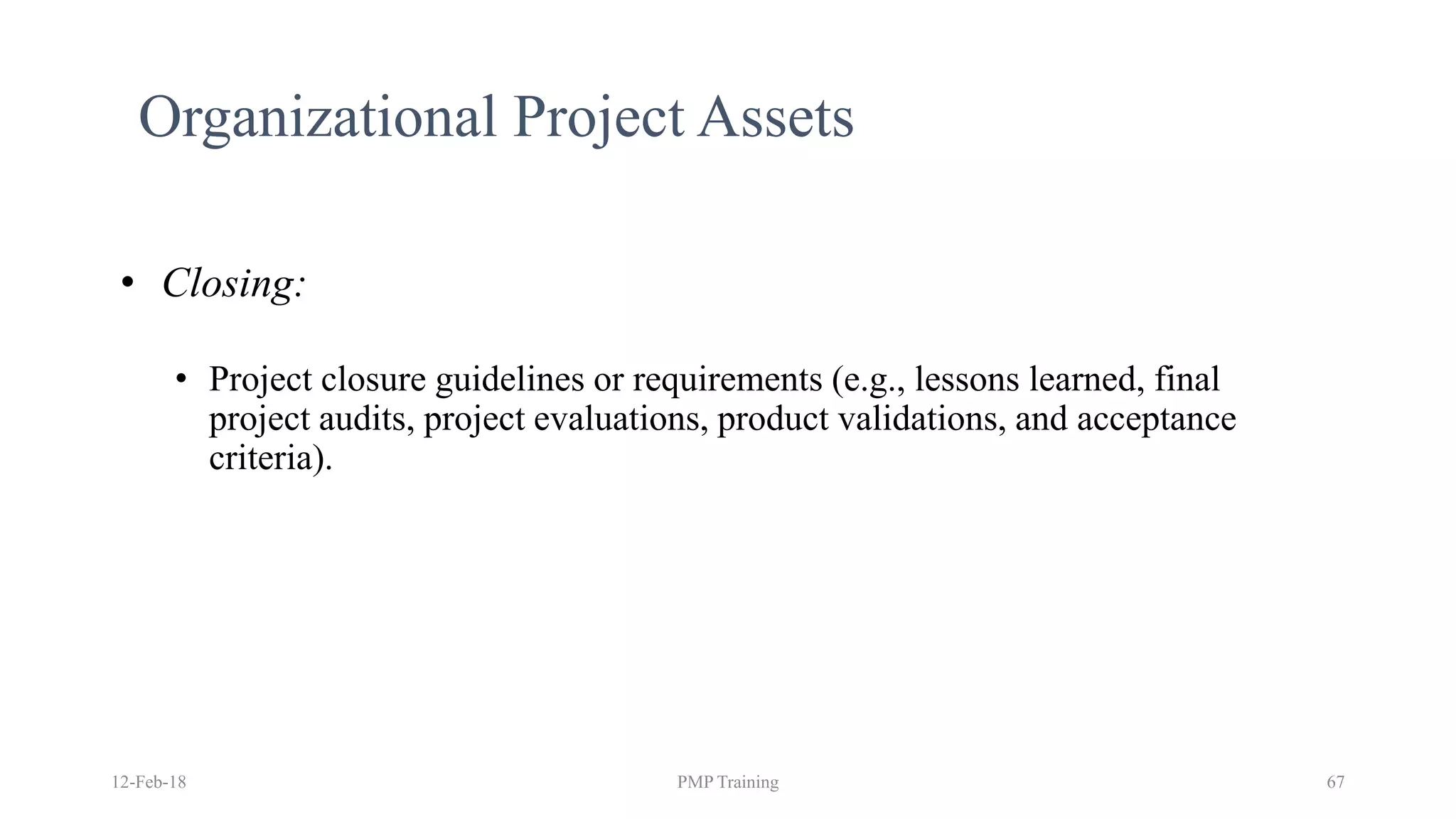 12-Feb-18 PMP Training 67
Organizational Project Assets
• Closing:
• Project closure guidelines or requirements (e.g., lessons learned, final
project audits, project evaluations, product validations, and acceptance
criteria).
 