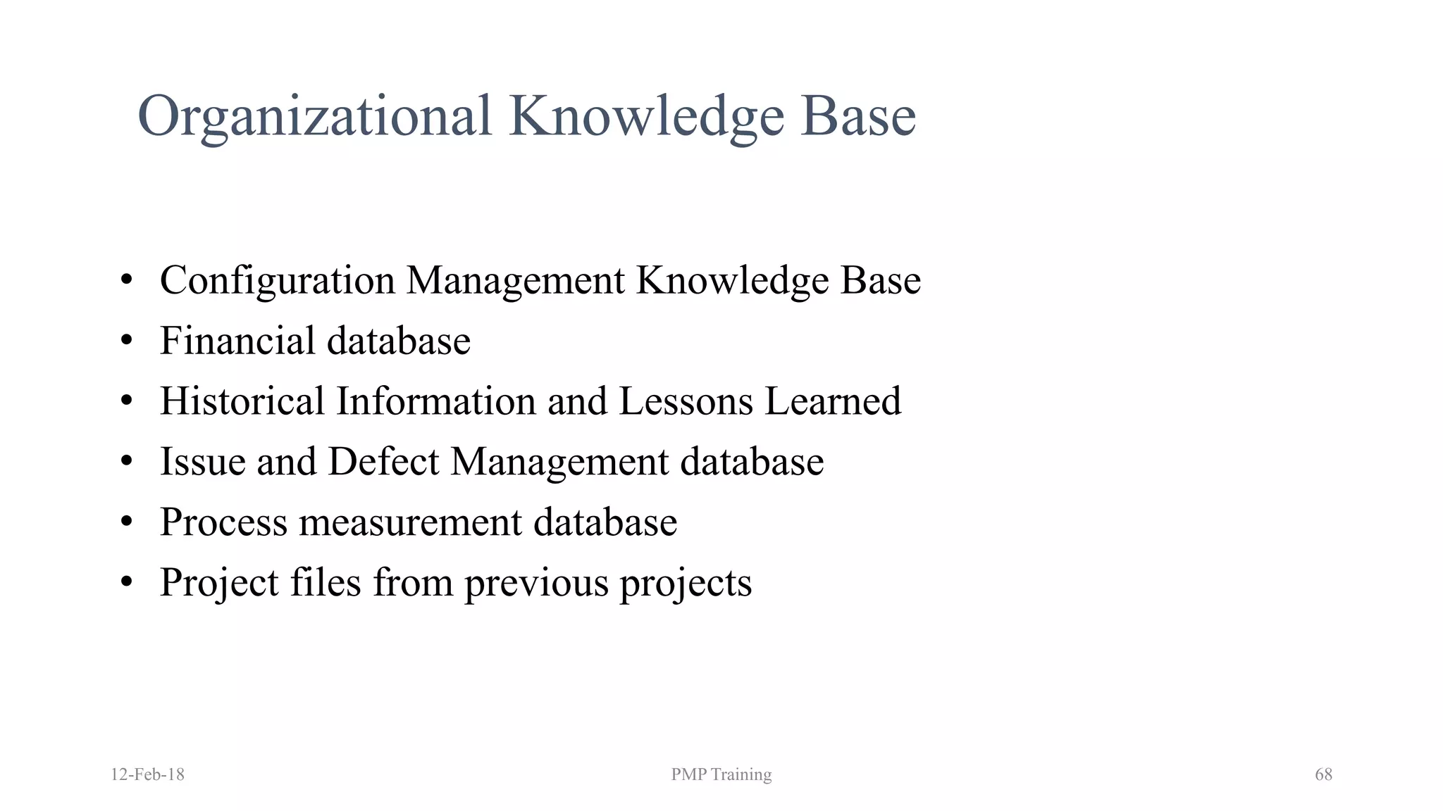 12-Feb-18 PMP Training 68
Organizational Knowledge Base
• Configuration Management Knowledge Base
• Financial database
• Historical Information and Lessons Learned
• Issue and Defect Management database
• Process measurement database
• Project files from previous projects
 