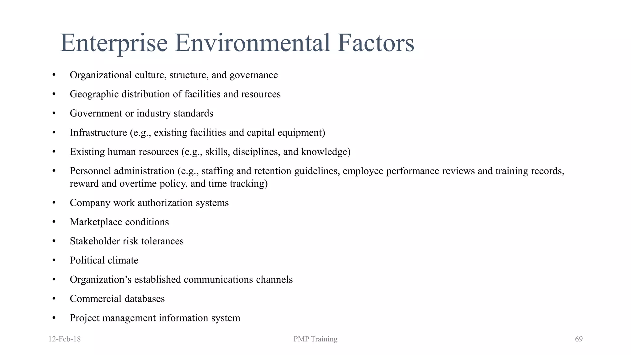 12-Feb-18 PMP Training 69
Enterprise Environmental Factors
• Organizational culture, structure, and governance
• Geographic distribution of facilities and resources
• Government or industry standards
• Infrastructure (e.g., existing facilities and capital equipment)
• Existing human resources (e.g., skills, disciplines, and knowledge)
• Personnel administration (e.g., staffing and retention guidelines, employee performance reviews and training records,
reward and overtime policy, and time tracking)
• Company work authorization systems
• Marketplace conditions
• Stakeholder risk tolerances
• Political climate
• Organization’s established communications channels
• Commercial databases
• Project management information system
 