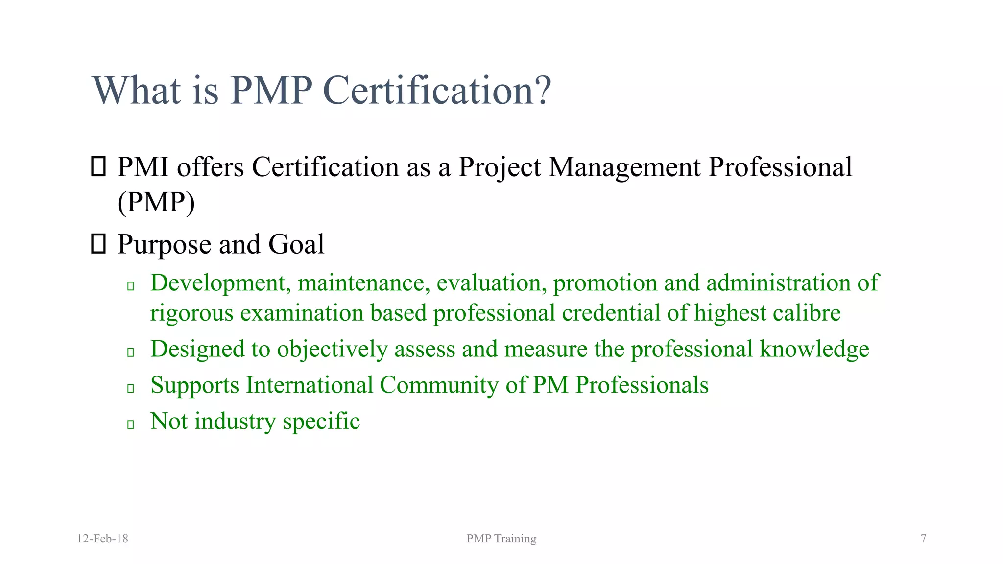 What is PMP Certification?
PMI offers Certification as a Project Management Professional
(PMP)
Purpose and Goal
Development, maintenance, evaluation, promotion and administration of
rigorous examination based professional credential of highest calibre
Designed to objectively assess and measure the professional knowledge
Supports International Community of PM Professionals
Not industry specific
12-Feb-18 PMP Training 7
 