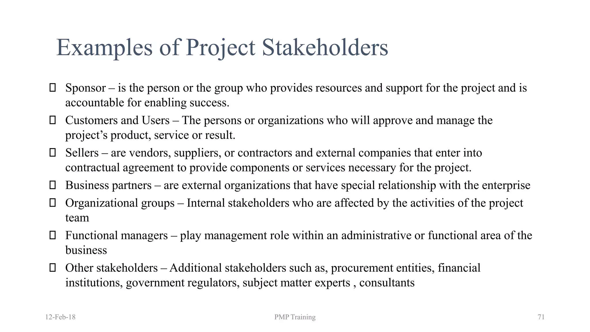 12-Feb-18 PMP Training 71
Examples of Project Stakeholders
Sponsor – is the person or the group who provides resources and support for the project and is
accountable for enabling success.
Customers and Users – The persons or organizations who will approve and manage the
project’s product, service or result.
Sellers – are vendors, suppliers, or contractors and external companies that enter into
contractual agreement to provide components or services necessary for the project.
Business partners – are external organizations that have special relationship with the enterprise
Organizational groups – Internal stakeholders who are affected by the activities of the project
team
Functional managers – play management role within an administrative or functional area of the
business
Other stakeholders – Additional stakeholders such as, procurement entities, financial
institutions, government regulators, subject matter experts , consultants
 