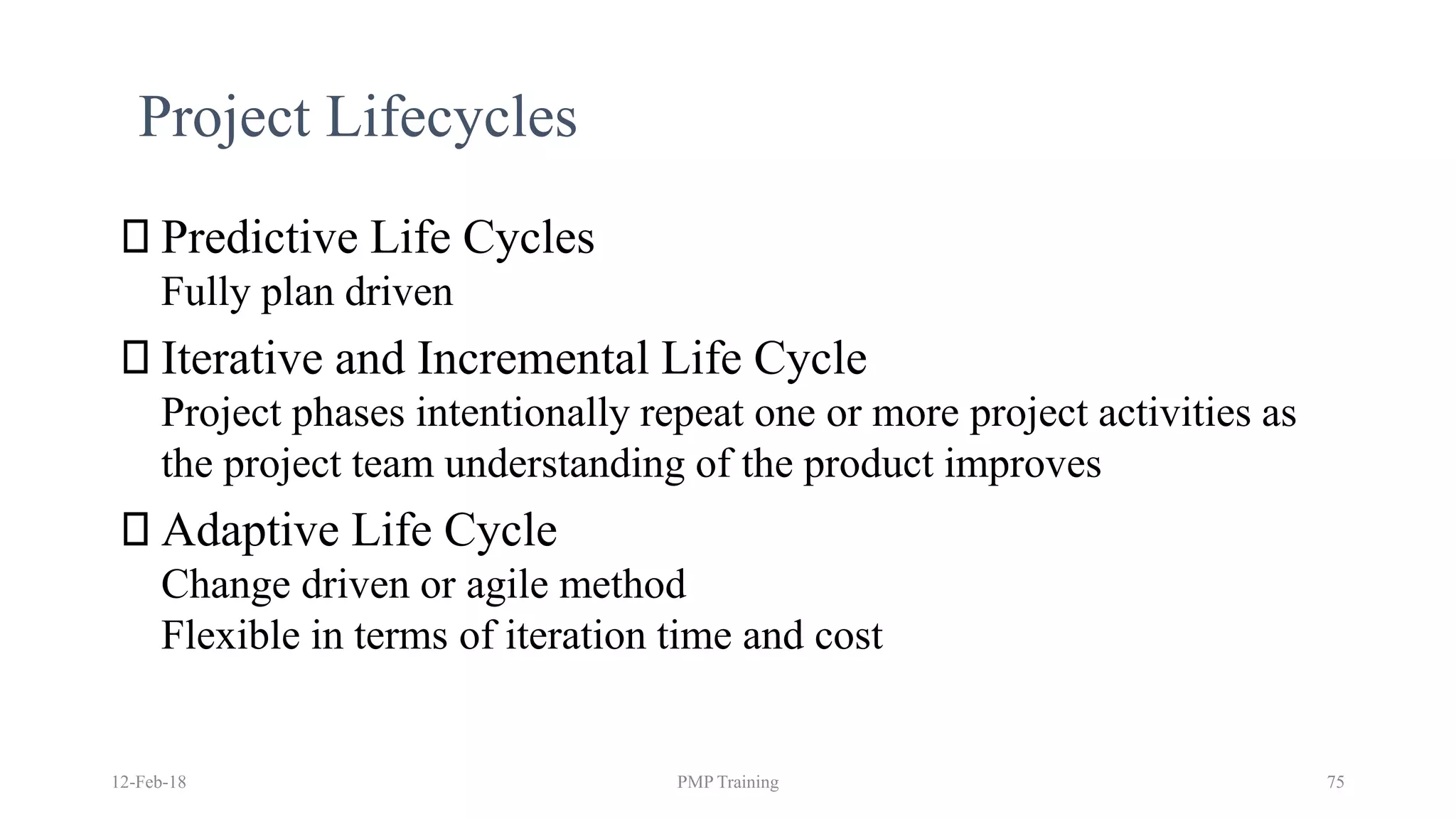 12-Feb-18 PMP Training 75
Project Lifecycles
Predictive Life Cycles
Fully plan driven
Iterative and Incremental Life Cycle
Project phases intentionally repeat one or more project activities as
the project team understanding of the product improves
Adaptive Life Cycle
Change driven or agile method
Flexible in terms of iteration time and cost
 