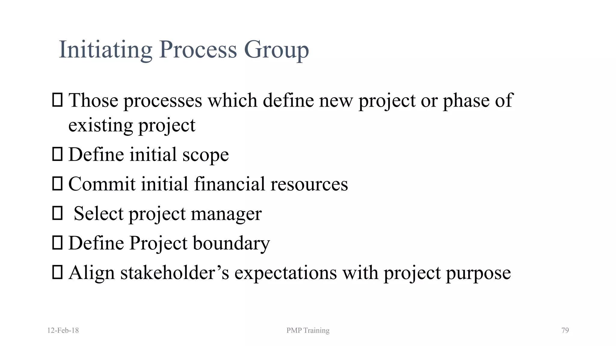 12-Feb-18 PMP Training 79
Initiating Process Group
Those processes which define new project or phase of
existing project
Define initial scope
Commit initial financial resources
Select project manager
Define Project boundary
Align stakeholder’s expectations with project purpose
 