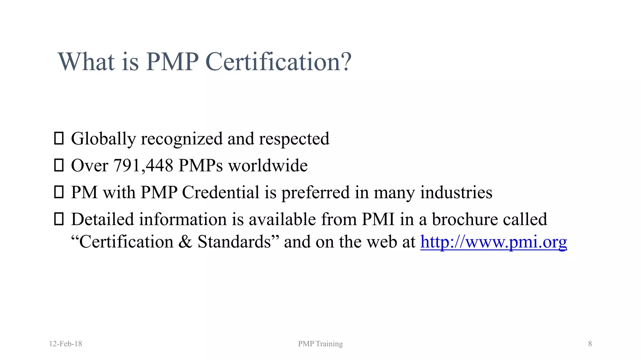 What is PMP Certification?
Globally recognized and respected
Over 791,448 PMPs worldwide
PM with PMP Credential is preferred in many industries
Detailed information is available from PMI in a brochure called
“Certification & Standards” and on the web at http://www.pmi.org
12-Feb-18 PMP Training 8
 
