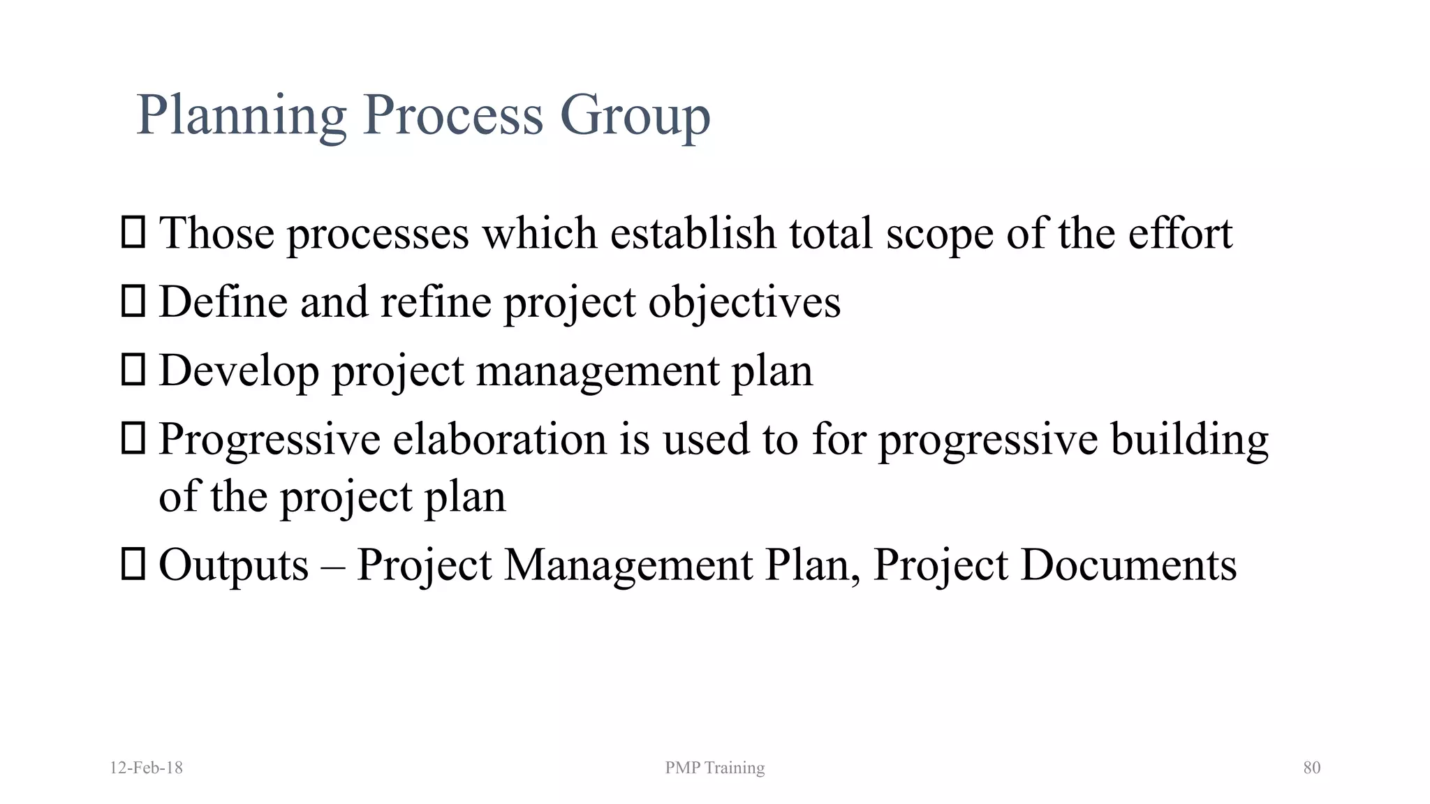 12-Feb-18 PMP Training 80
Planning Process Group
Those processes which establish total scope of the effort
Define and refine project objectives
Develop project management plan
Progressive elaboration is used to for progressive building
of the project plan
Outputs – Project Management Plan, Project Documents
 