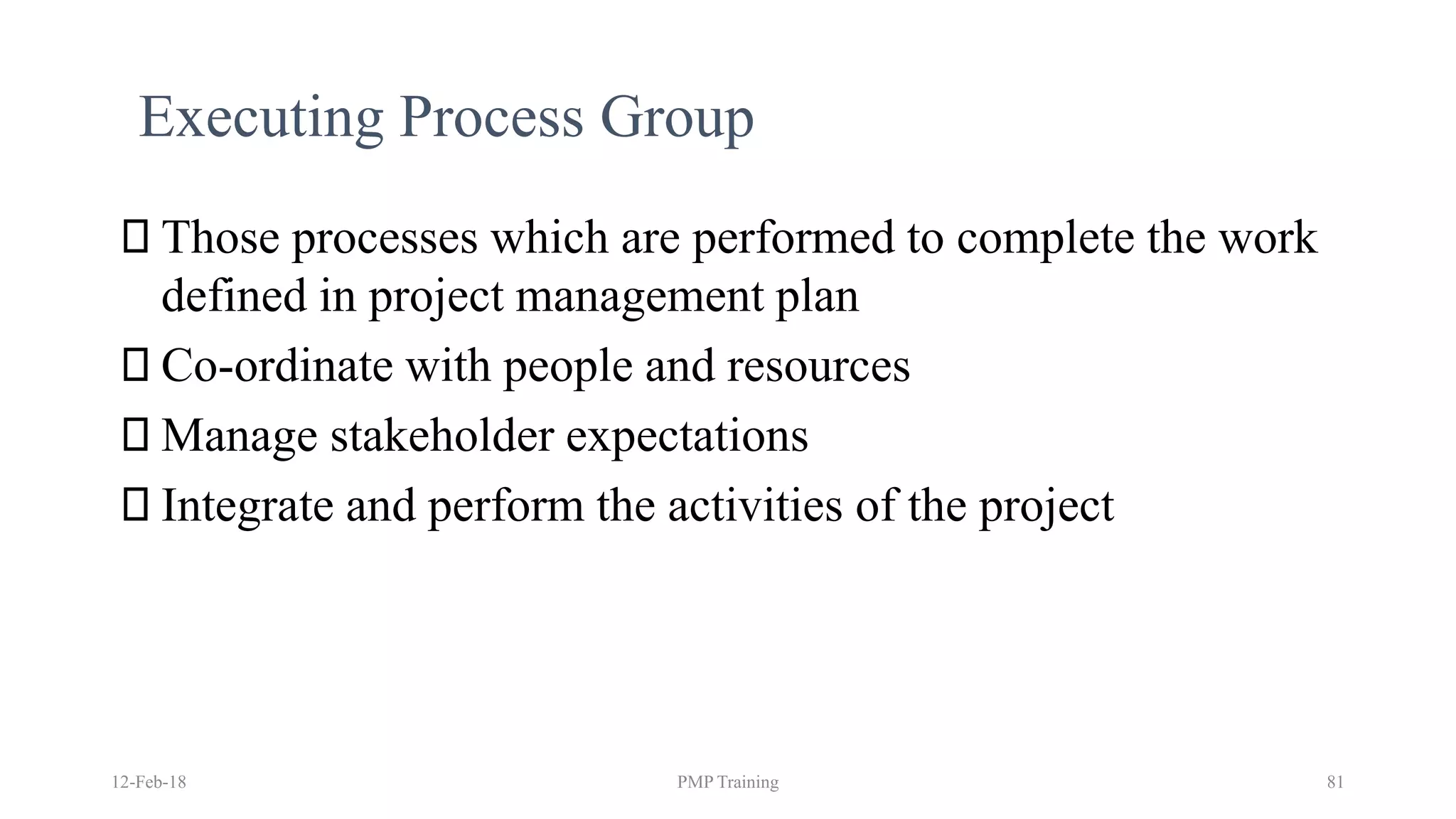 12-Feb-18 PMP Training 81
Executing Process Group
Those processes which are performed to complete the work
defined in project management plan
Co-ordinate with people and resources
Manage stakeholder expectations
Integrate and perform the activities of the project
 