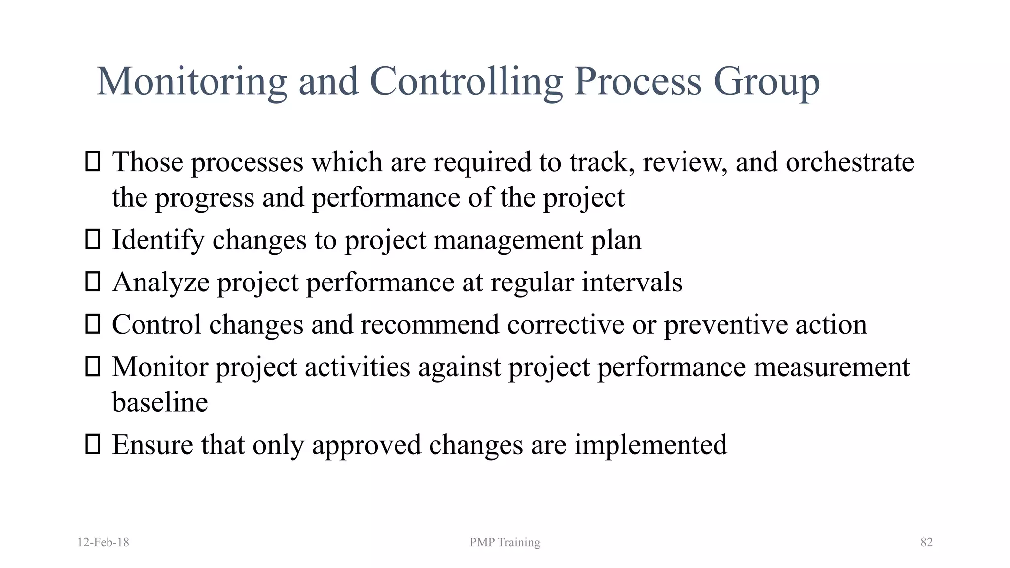 12-Feb-18 PMP Training 82
Monitoring and Controlling Process Group
Those processes which are required to track, review, and orchestrate
the progress and performance of the project
Identify changes to project management plan
Analyze project performance at regular intervals
Control changes and recommend corrective or preventive action
Monitor project activities against project performance measurement
baseline
Ensure that only approved changes are implemented
 