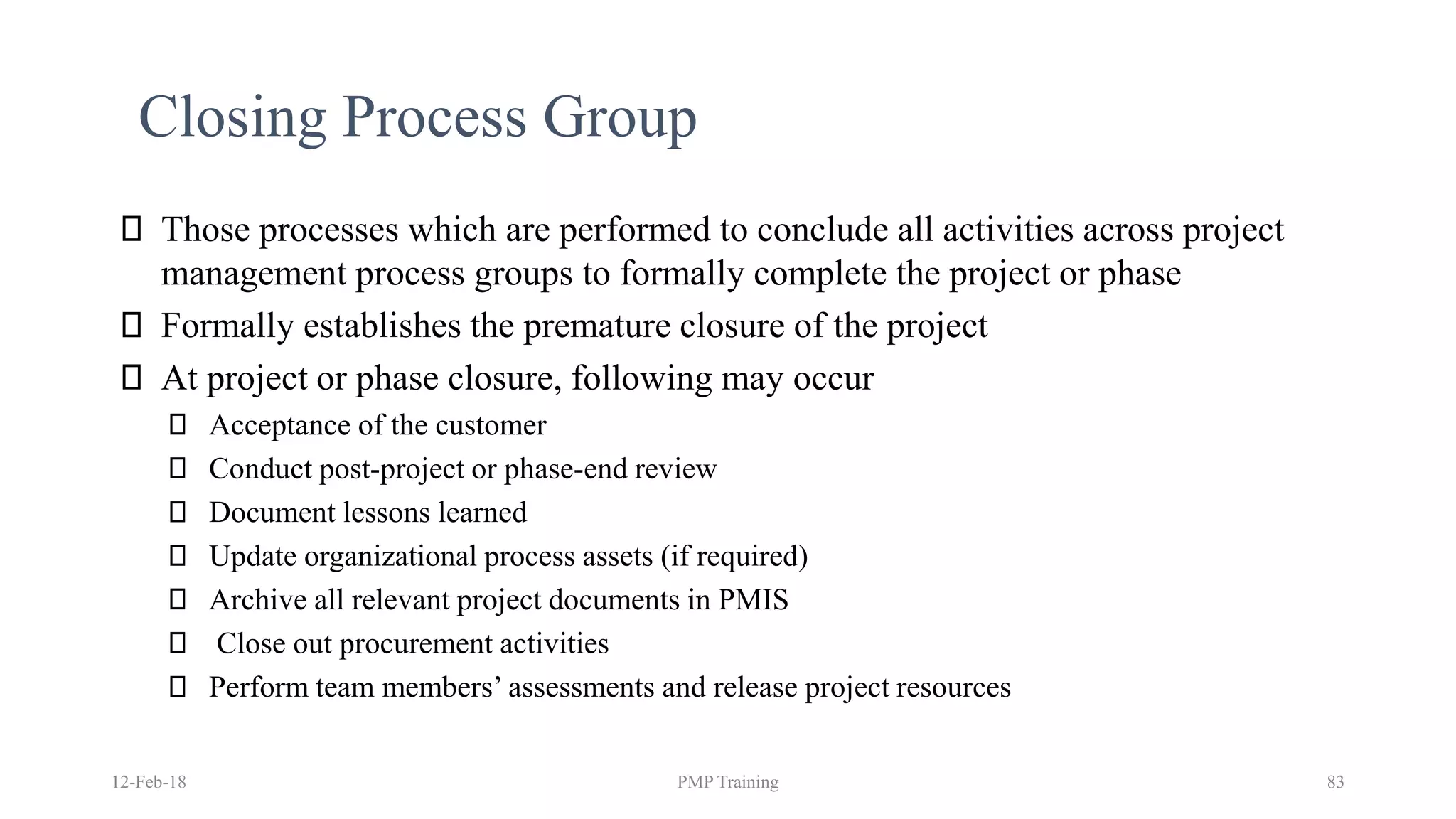 12-Feb-18 PMP Training 83
Closing Process Group
Those processes which are performed to conclude all activities across project
management process groups to formally complete the project or phase
Formally establishes the premature closure of the project
At project or phase closure, following may occur
Acceptance of the customer
Conduct post-project or phase-end review
Document lessons learned
Update organizational process assets (if required)
Archive all relevant project documents in PMIS
Close out procurement activities
Perform team members’ assessments and release project resources
 