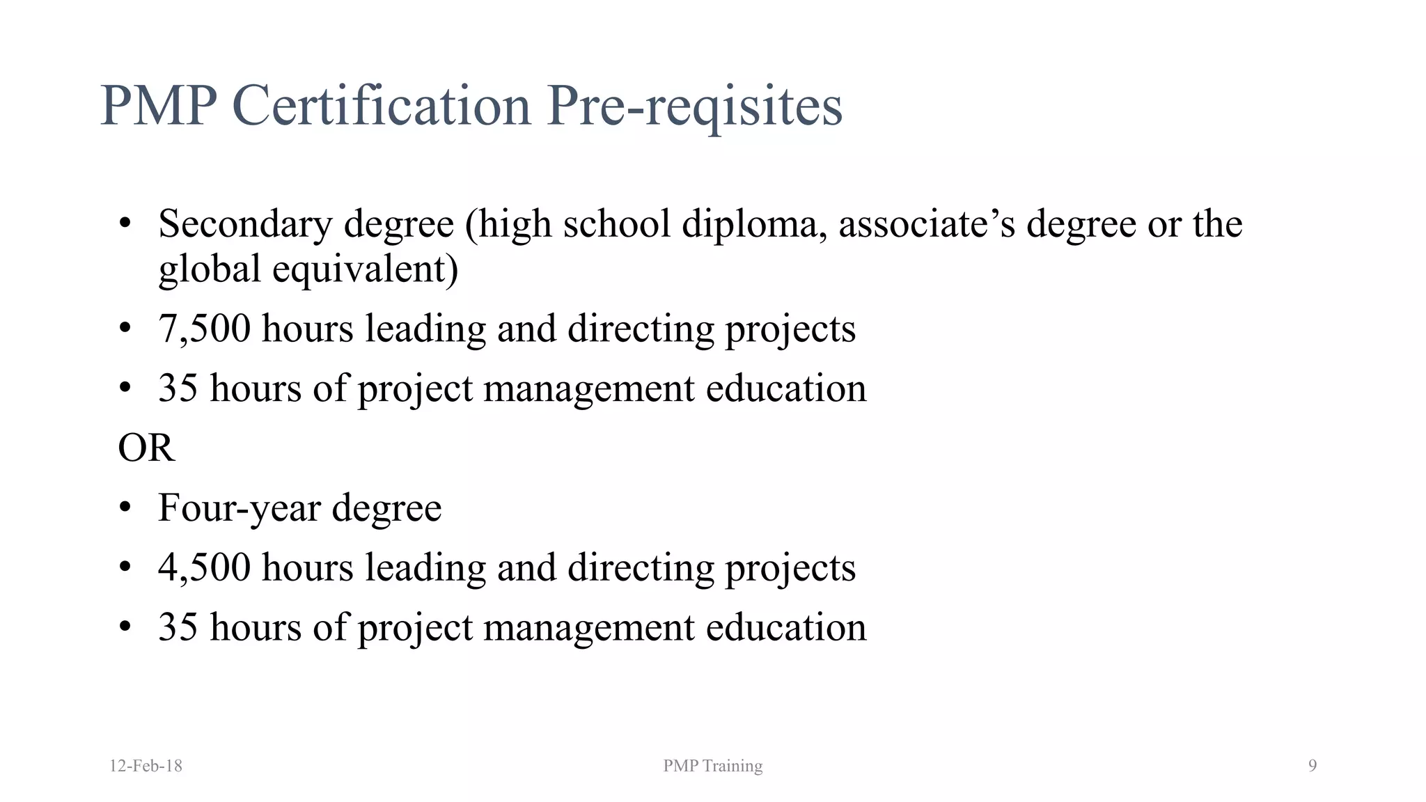 PMP Certification Pre-reqisites
• Secondary degree (high school diploma, associate’s degree or the
global equivalent)
• 7,500 hours leading and directing projects
• 35 hours of project management education
OR
• Four-year degree
• 4,500 hours leading and directing projects
• 35 hours of project management education
12-Feb-18 PMP Training 9
 