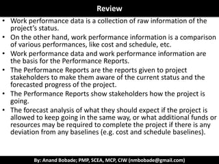 By: Anand Bobade; PMP, SCEA, MCP, CIW (nmbobade@gmail.com)
12.3 Control Procurement ->Input->WPDFormat of WPR
Work
Performance
Reports
Performance Reports may be any combination of these
formats:
Burndown
Chart
S-Curve Bar Charts
Histograms Tables Run Charts.
 