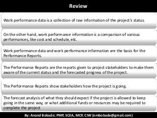 By: Anand Bobade; PMP, SCEA, MCP, CIW (nmbobade@gmail.com)
ReviewReview
Work performance data is a collection of raw information of the project’s status.
On the other hand, work performance information is a comparison of various
performances, like cost and schedule, etc.
Work performance data and work performance information are the basis for the
Performance Reports.
The Performance Reports are the reports given to project stakeholders to make them
aware of the current status and the forecasted progress of the project.
The Performance Reports show stakeholders how the project is going.
The forecast analysis of what they should expect if the project is allowed to keep
going in the same way, or what additional funds or resources may be required to
complete the project
 