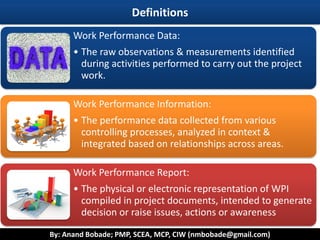 By: Anand Bobade; PMP, SCEA, MCP, CIW (nmbobade@gmail.com)
Definitions
Work Performance Data:
• The raw observations & measurements identified
during activities performed to carry out the project
work.
Work Performance Information:
• The performance data collected from various
controlling processes, analyzed in context &
integrated based on relationships across areas.
Work Performance Report:
• The physical or electronic representation of WPI
compiled in project documents, intended to generate
decision or raise issues, actions or awareness
 
