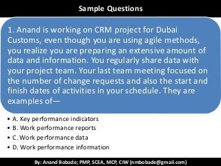 By: Anand Bobade; PMP, SCEA, MCP, CIW (nmbobade@gmail.com)
ReviewSample Questions
1. Anand is working on CRM project for Dubai
Customs, even though you are using agile methods,
you realize you are preparing an extensive amount of
data and information. You regularly share data with
your project team. Your last team meeting focused on
the number of change requests and also the start and
finish dates of activities in your schedule. They are
examples of—
• A. Key performance indicators
• B. Work performance reports
• C. Work performance data
• D. Work performance information
 