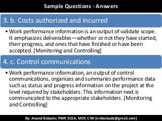 By: Anand Bobade; PMP, SCEA, MCP, CIW (nmbobade@gmail.com)
ReviewSample Questions - Answers
3. b. Costs authorized and incurred
• Work performance information is an output of validate scope.
It emphasizes deliverables—whether or not they have started,
their progress, and ones that have finished or have been
accepted. [Monitoring and Controlling]
4. c. Control communications
• Work performance information, an output of control
communications, organizes and summaries performance data
such as status and progress information on the project at the
level required by stakeholders. This information next is
communicated to the appropriate stakeholders. [Monitoring
and Controlling]
 