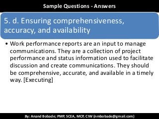 By: Anand Bobade; PMP, SCEA, MCP, CIW (nmbobade@gmail.com)
ReviewSample Questions - Answers
5. d. Ensuring comprehensiveness,
accuracy, and availability
• Work performance reports are an input to manage
communications. They are a collection of project
performance and status information used to facilitate
discussion and create communications. They should
be comprehensive, accurate, and available in a timely
way. [Executing]
 