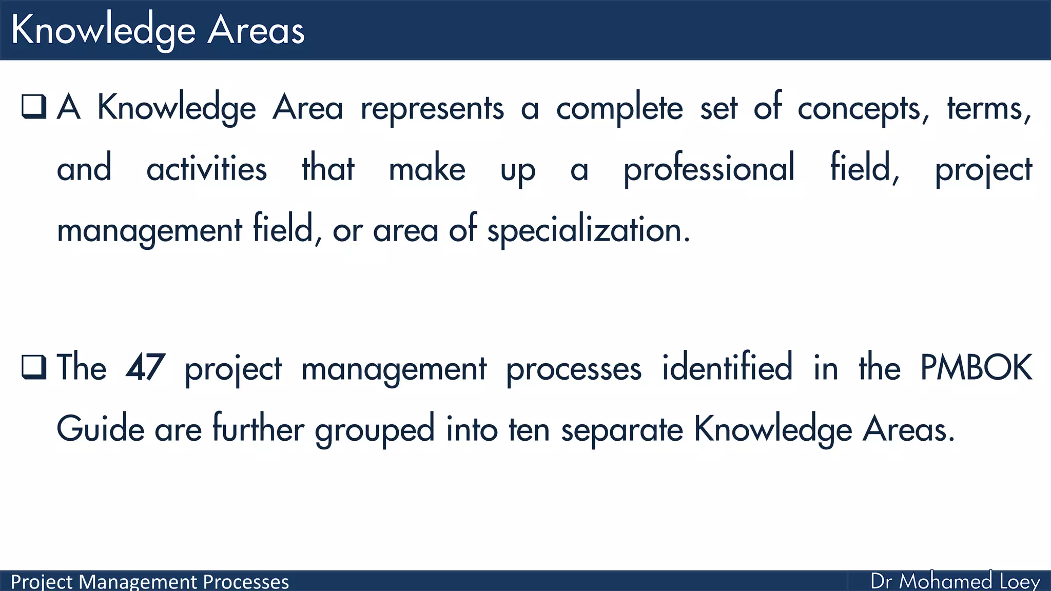 Project Management Processes
 A Knowledge Area represents a complete set of concepts, terms,
and activities that make up a professional field, project
management field, or area of specialization.
 The 47 project management processes identified in the PMBOK
Guide are further grouped into ten separate Knowledge Areas.
 