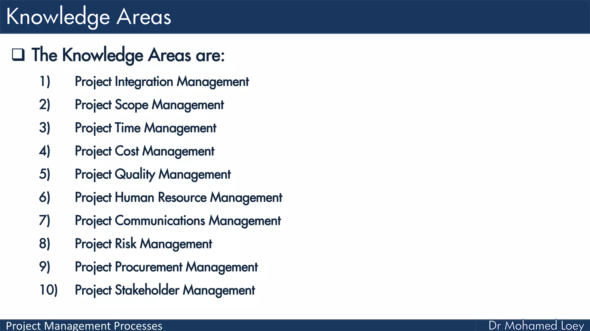 Project Management Processes
 The Knowledge Areas are:
1) Project Integration Management
2) Project Scope Management
3) Project Time Management
4) Project Cost Management
5) Project Quality Management
6) Project Human Resource Management
7) Project Communications Management
8) Project Risk Management
9) Project Procurement Management
10) Project Stakeholder Management
 