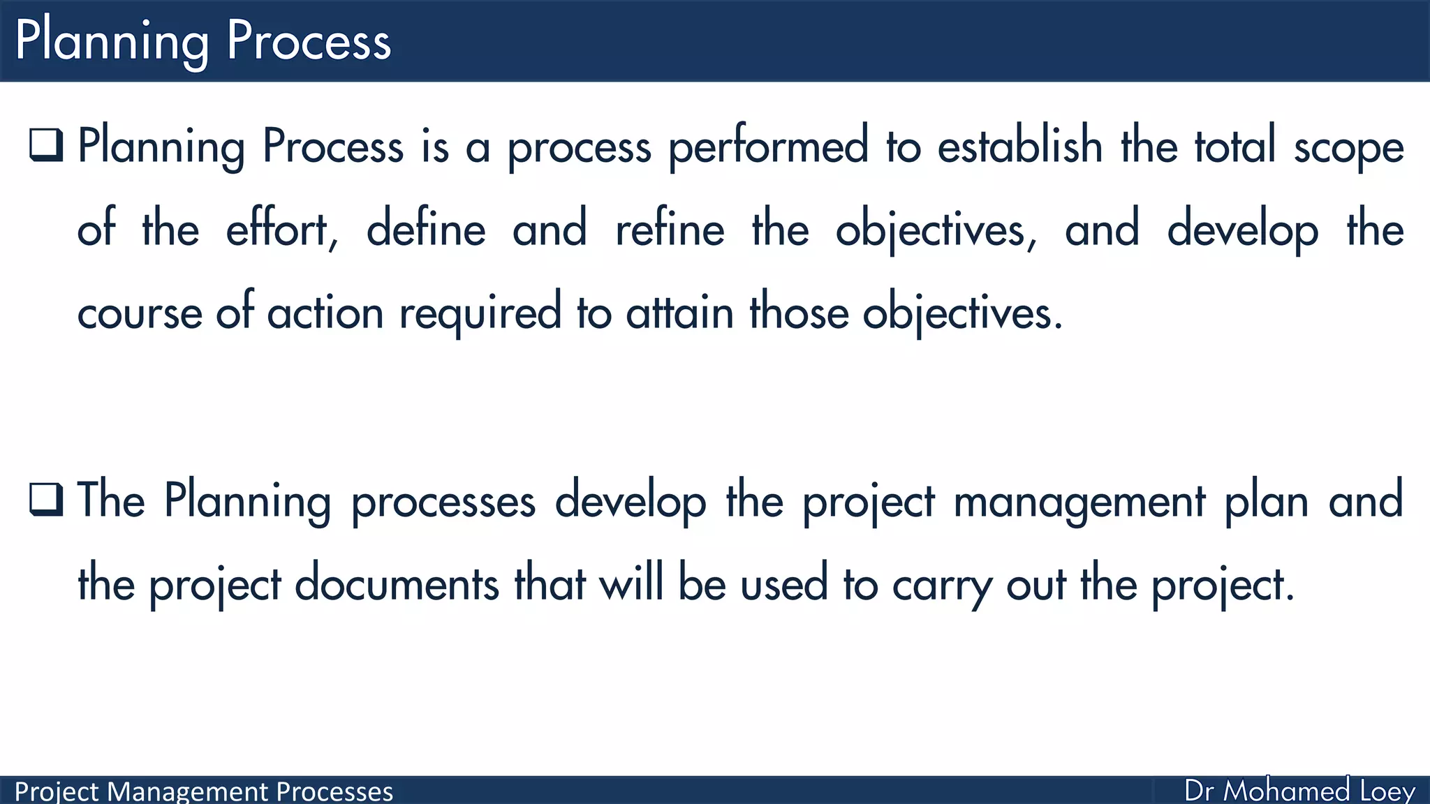 Project Management Processes
 Planning Process is a process performed to establish the total scope
of the effort, define and refine the objectives, and develop the
course of action required to attain those objectives.
 The Planning processes develop the project management plan and
the project documents that will be used to carry out the project.
 