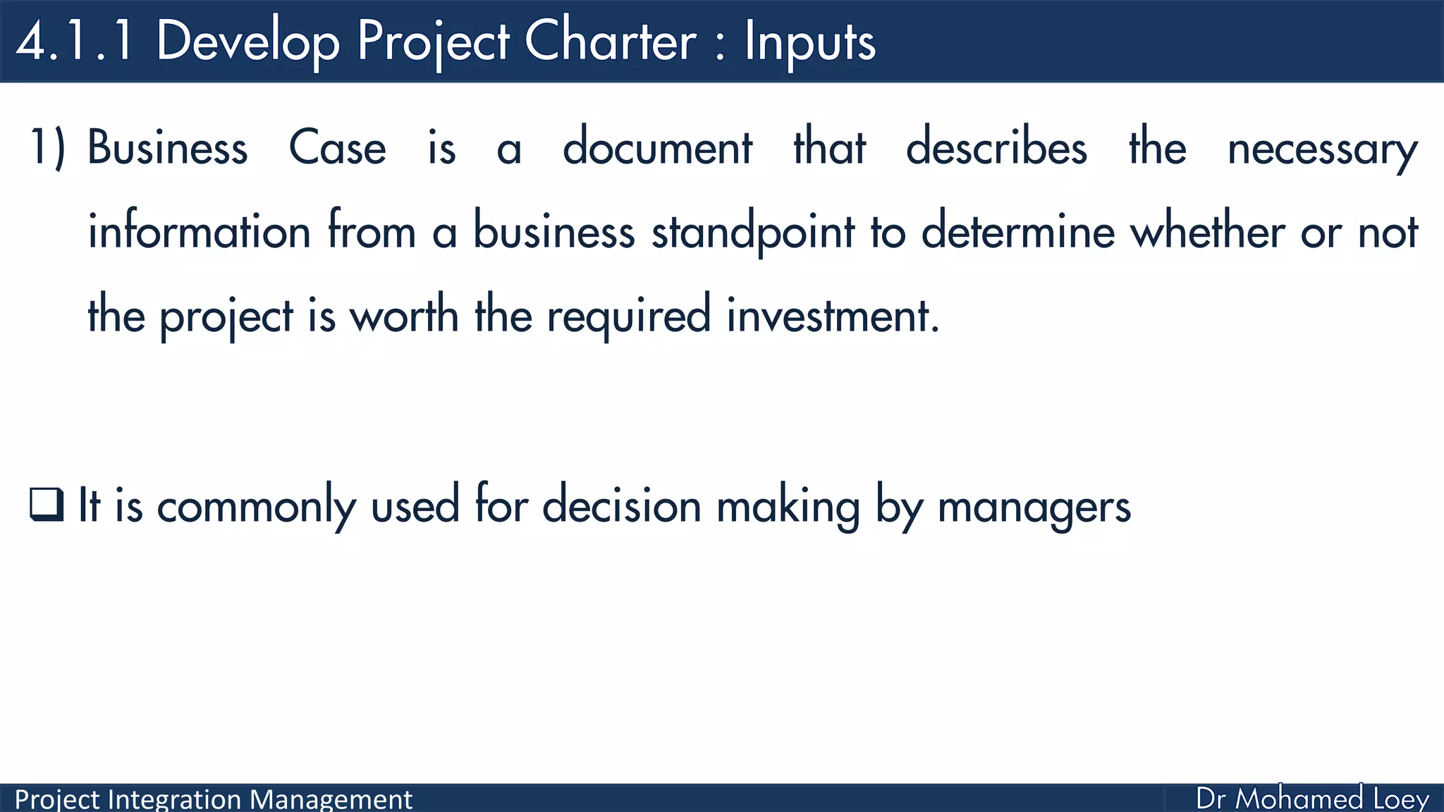 Project Integration Management
1) Business Case is a document that describes the necessary
information from a business standpoint to determine whether or not
the project is worth the required investment.
 It is commonly used for decision making by managers
 
