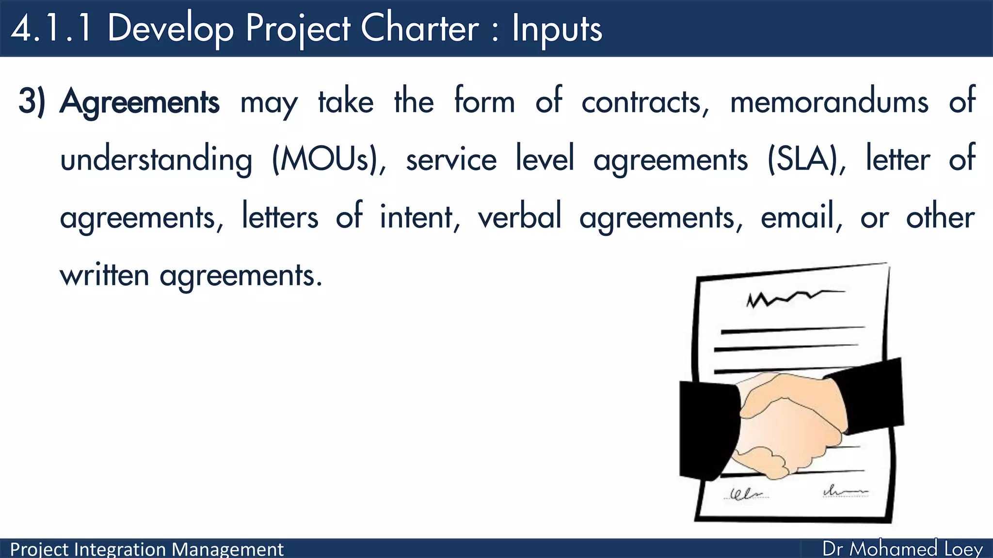 Project Integration Management
3) Agreements may take the form of contracts, memorandums of
understanding (MOUs), service level agreements (SLA), letter of
agreements, letters of intent, verbal agreements, email, or other
written agreements.
 