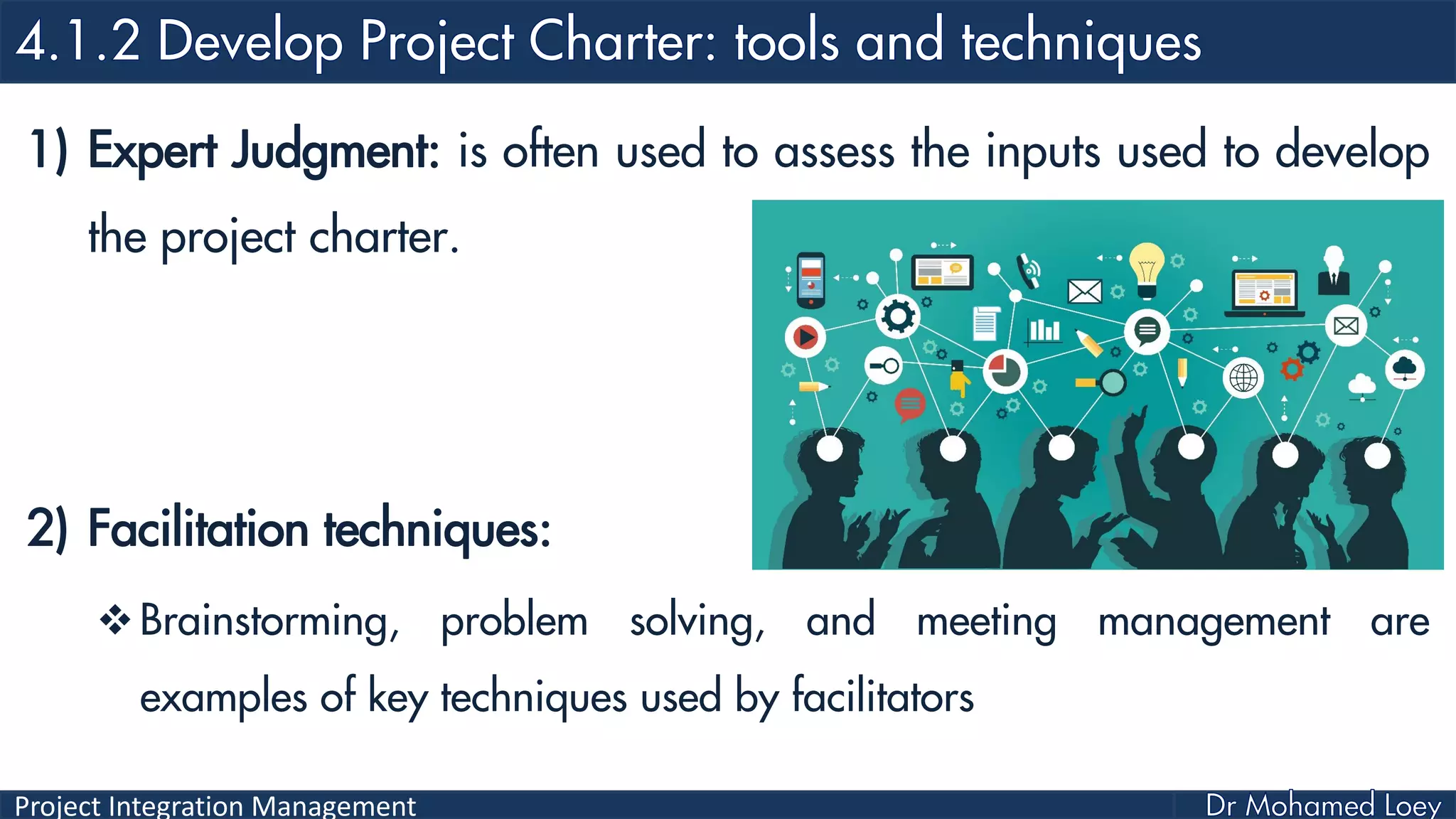 Project Integration Management
1) Expert Judgment: is often used to assess the inputs used to develop
the project charter.
2) Facilitation techniques:
Brainstorming, problem solving, and meeting management are
examples of key techniques used by facilitators
 