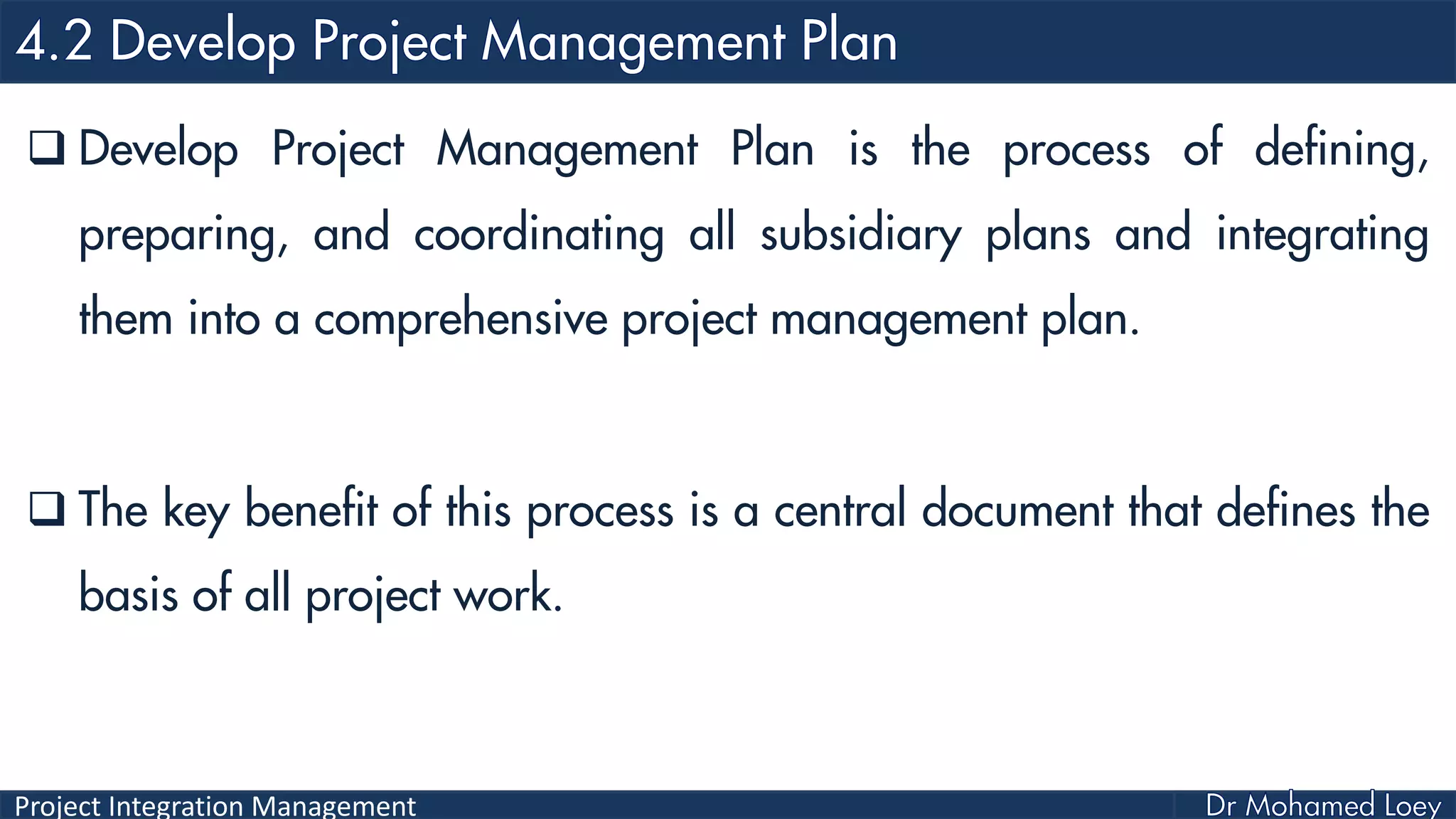 Project Integration Management
 Develop Project Management Plan is the process of defining,
preparing, and coordinating all subsidiary plans and integrating
them into a comprehensive project management plan.
 The key benefit of this process is a central document that defines the
basis of all project work.
 