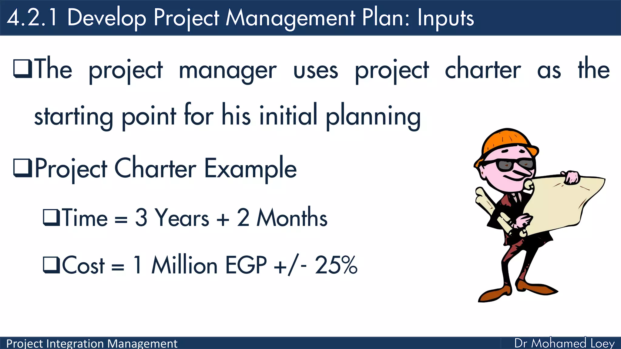 Project Integration Management
The project manager uses project charter as the
starting point for his initial planning
Project Charter Example
Time = 3 Years + 2 Months
Cost = 1 Million EGP +/- 25%
 