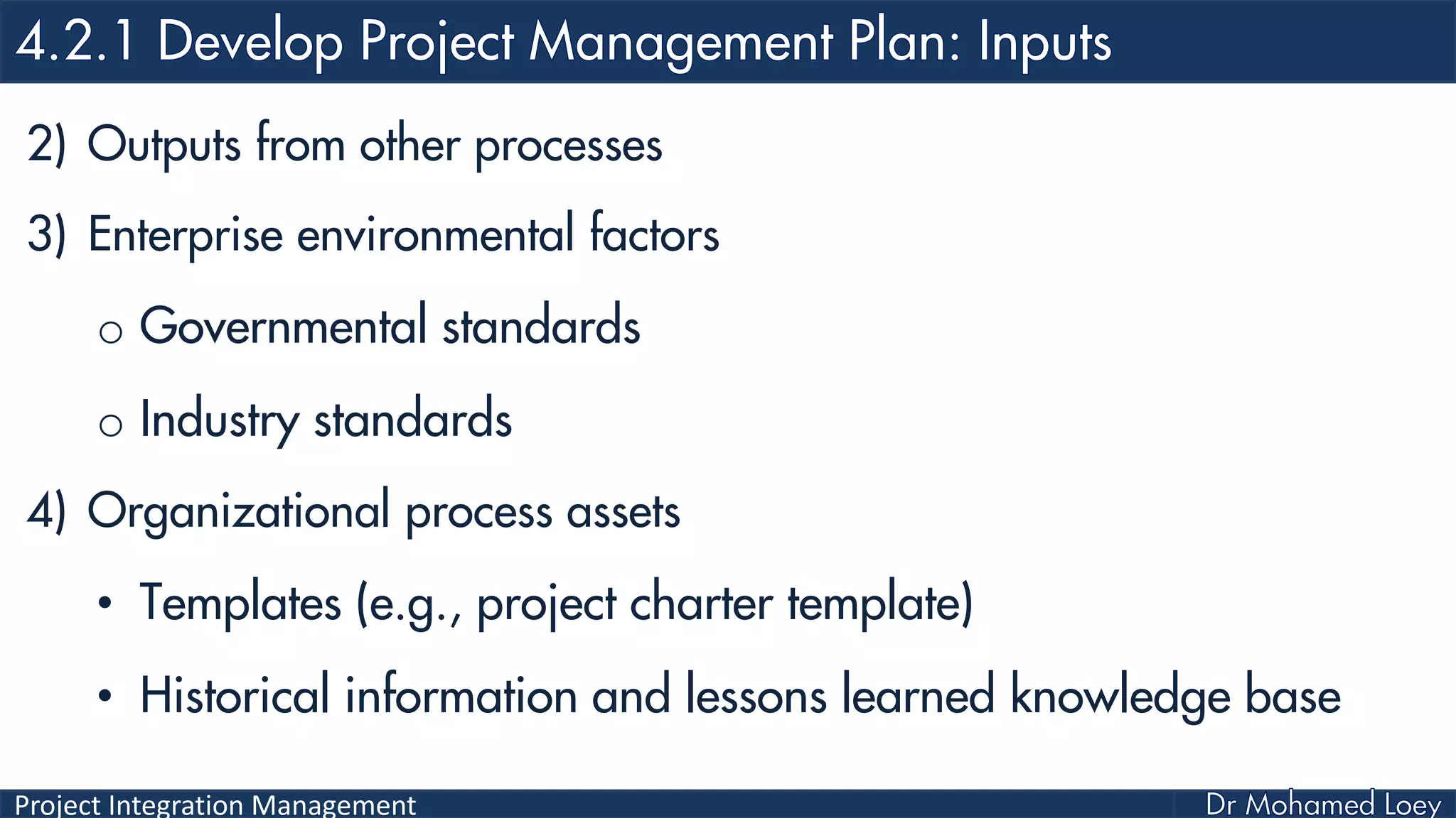 Project Integration Management
2) Outputs from other processes
3) Enterprise environmental factors
o Governmental standards
o Industry standards
4) Organizational process assets
• Templates (e.g., project charter template)
• Historical information and lessons learned knowledge base
 