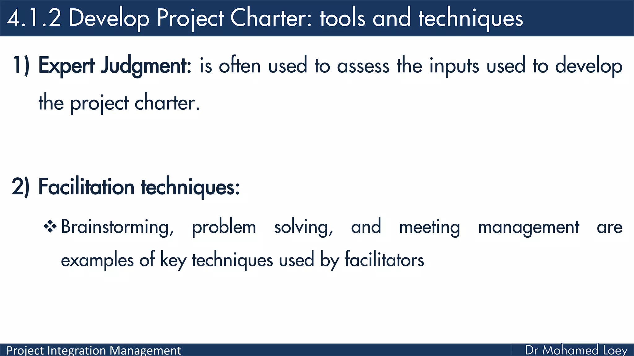 Project Integration Management
1) Expert Judgment: is often used to assess the inputs used to develop
the project charter.
2) Facilitation techniques:
Brainstorming, problem solving, and meeting management are
examples of key techniques used by facilitators
 