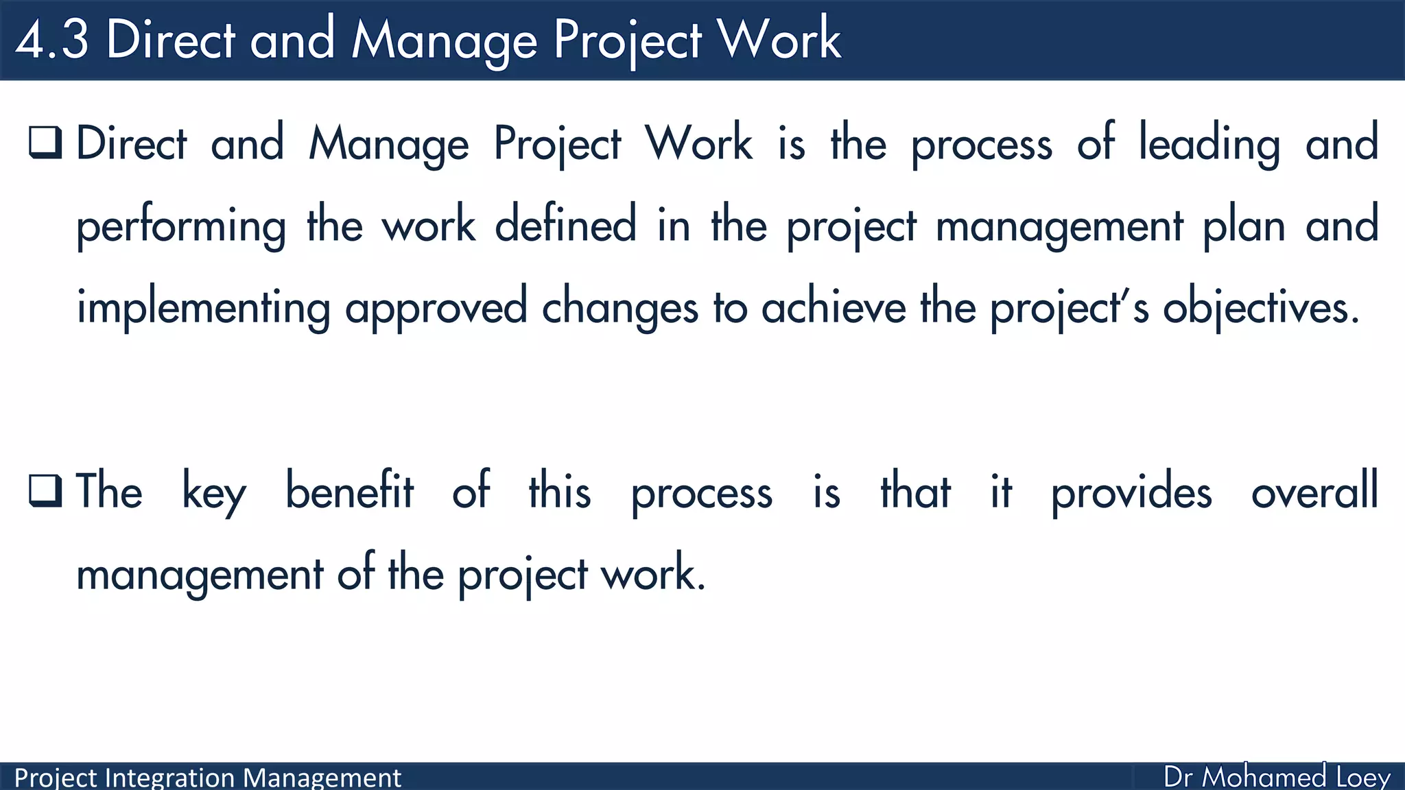 Project Integration Management
 Direct and Manage Project Work is the process of leading and
performing the work defined in the project management plan and
implementing approved changes to achieve the project’s objectives.
 The key benefit of this process is that it provides overall
management of the project work.
 