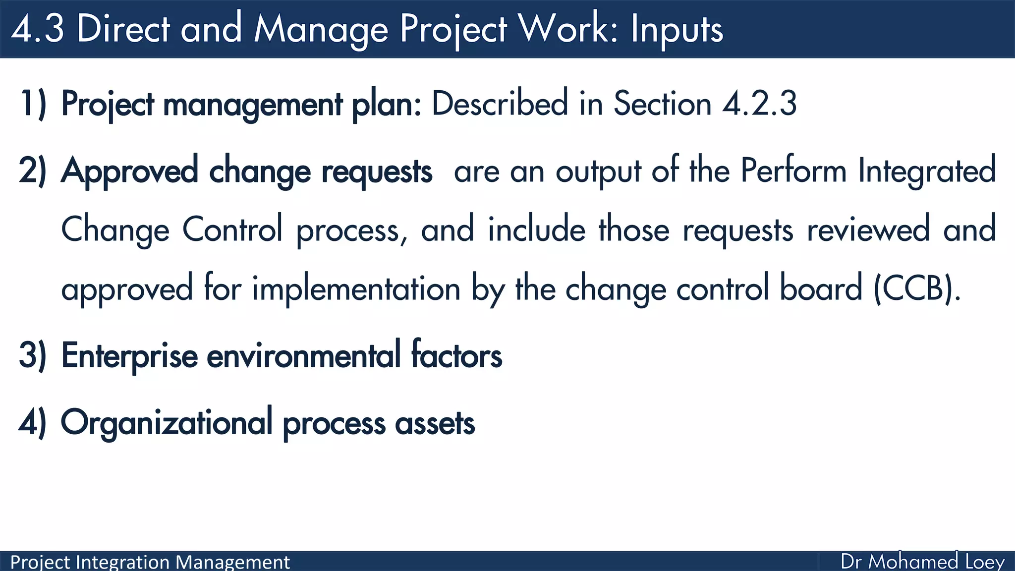 Project Integration Management
1) Project management plan: Described in Section 4.2.3
2) Approved change requests are an output of the Perform Integrated
Change Control process, and include those requests reviewed and
approved for implementation by the change control board (CCB).
3) Enterprise environmental factors
4) Organizational process assets
 