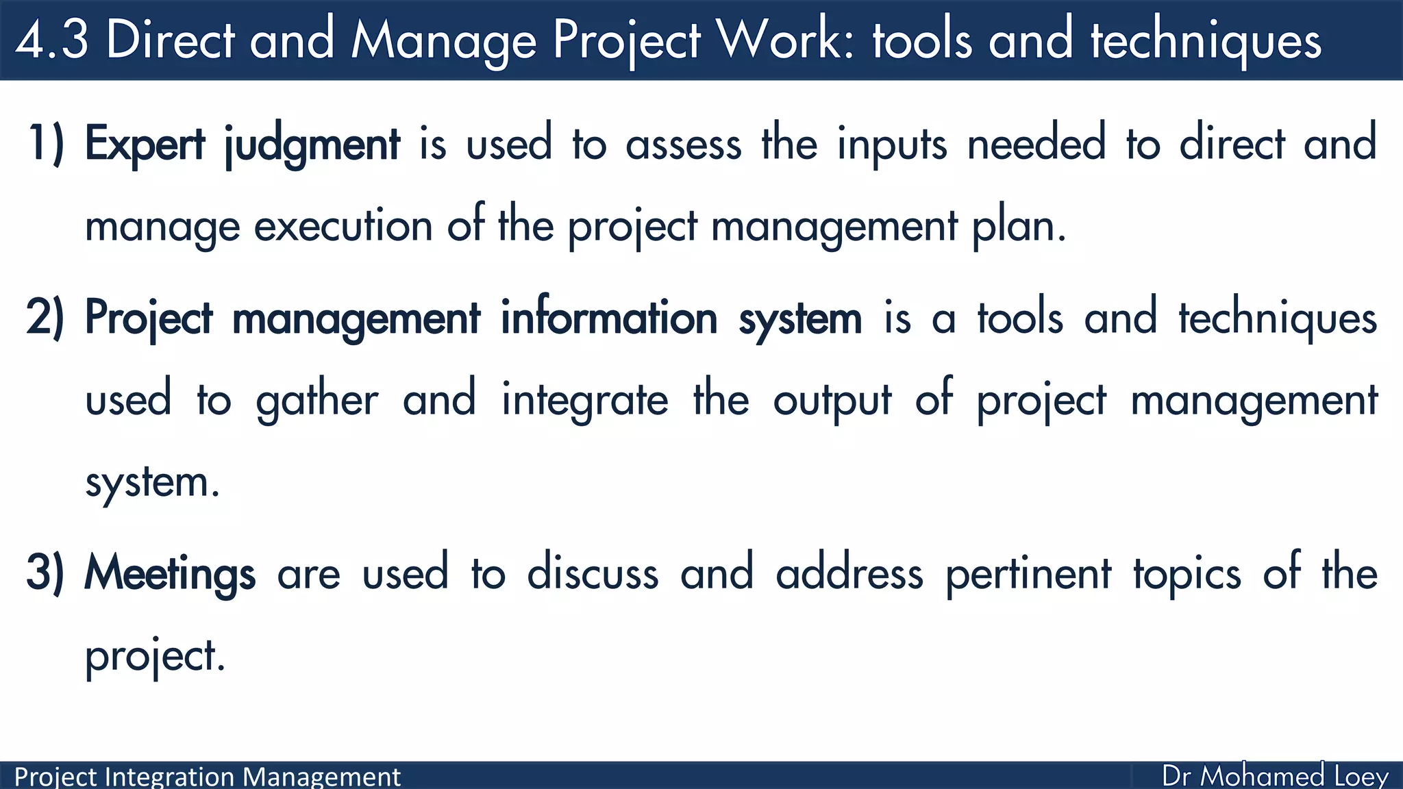 Project Integration Management
1) Expert judgment is used to assess the inputs needed to direct and
manage execution of the project management plan.
2) Project management information system is a tools and techniques
used to gather and integrate the output of project management
system.
3) Meetings are used to discuss and address pertinent topics of the
project.
 