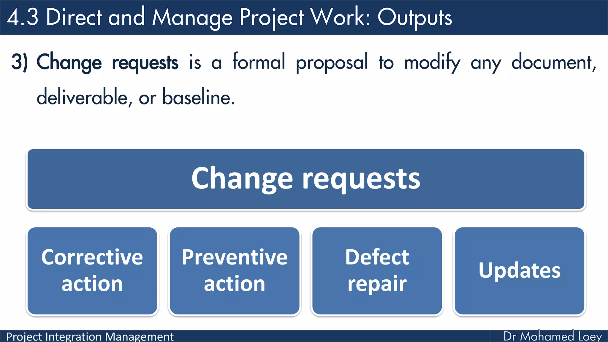 Project Integration Management
3) Change requests is a formal proposal to modify any document,
deliverable, or baseline.
Change requests
Corrective
action
Preventive
action
Defect
repair
Updates
 
