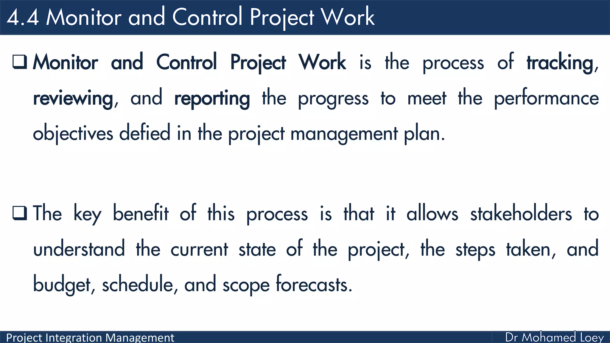 Project Integration Management
 Monitor and Control Project Work is the process of tracking,
reviewing, and reporting the progress to meet the performance
objectives defied in the project management plan.
 The key benefit of this process is that it allows stakeholders to
understand the current state of the project, the steps taken, and
budget, schedule, and scope forecasts.
 