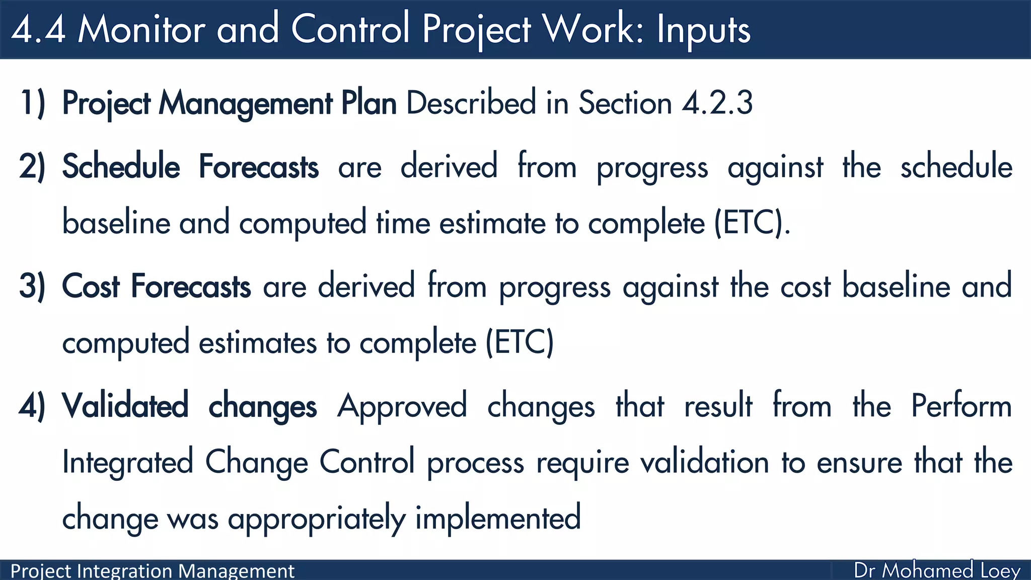 Project Integration Management
1) Project Management Plan Described in Section 4.2.3
2) Schedule Forecasts are derived from progress against the schedule
baseline and computed time estimate to complete (ETC).
3) Cost Forecasts are derived from progress against the cost baseline and
computed estimates to complete (ETC)
4) Validated changes Approved changes that result from the Perform
Integrated Change Control process require validation to ensure that the
change was appropriately implemented
 