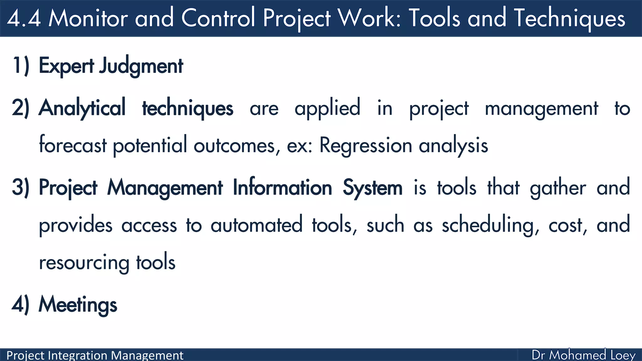 Project Integration Management
1) Expert Judgment
2) Analytical techniques are applied in project management to
forecast potential outcomes, ex: Regression analysis
3) Project Management Information System is tools that gather and
provides access to automated tools, such as scheduling, cost, and
resourcing tools
4) Meetings
 