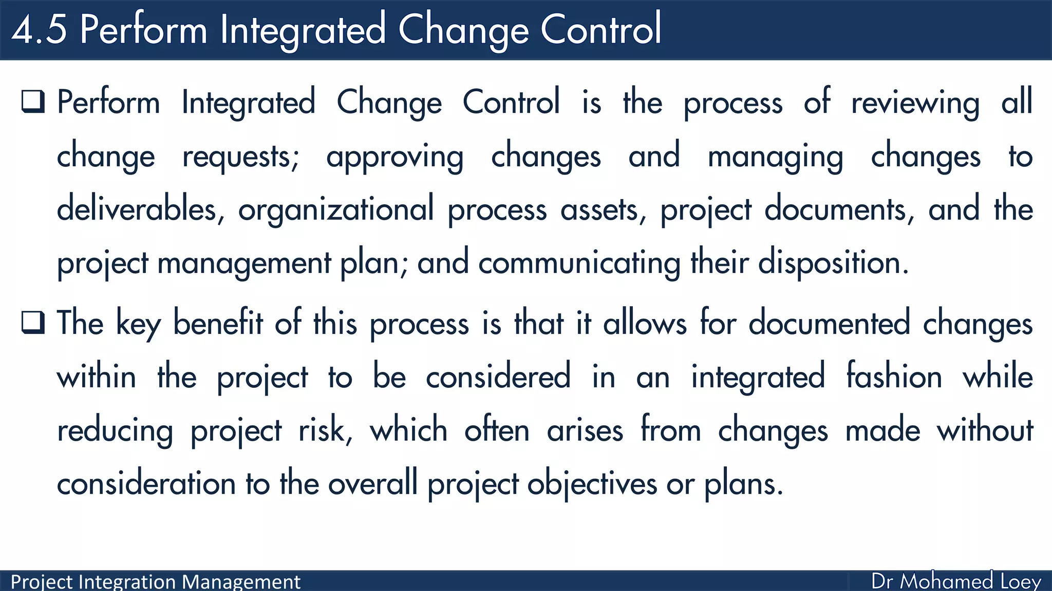 Project Integration Management
 Perform Integrated Change Control is the process of reviewing all
change requests; approving changes and managing changes to
deliverables, organizational process assets, project documents, and the
project management plan; and communicating their disposition.
 The key benefit of this process is that it allows for documented changes
within the project to be considered in an integrated fashion while
reducing project risk, which often arises from changes made without
consideration to the overall project objectives or plans.
 