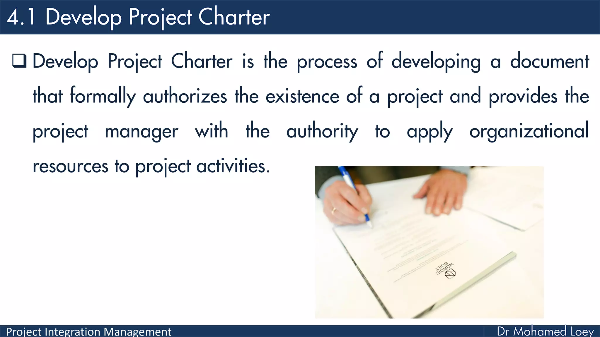 Project Integration Management
 Develop Project Charter is the process of developing a document
that formally authorizes the existence of a project and provides the
project manager with the authority to apply organizational
resources to project activities.
 