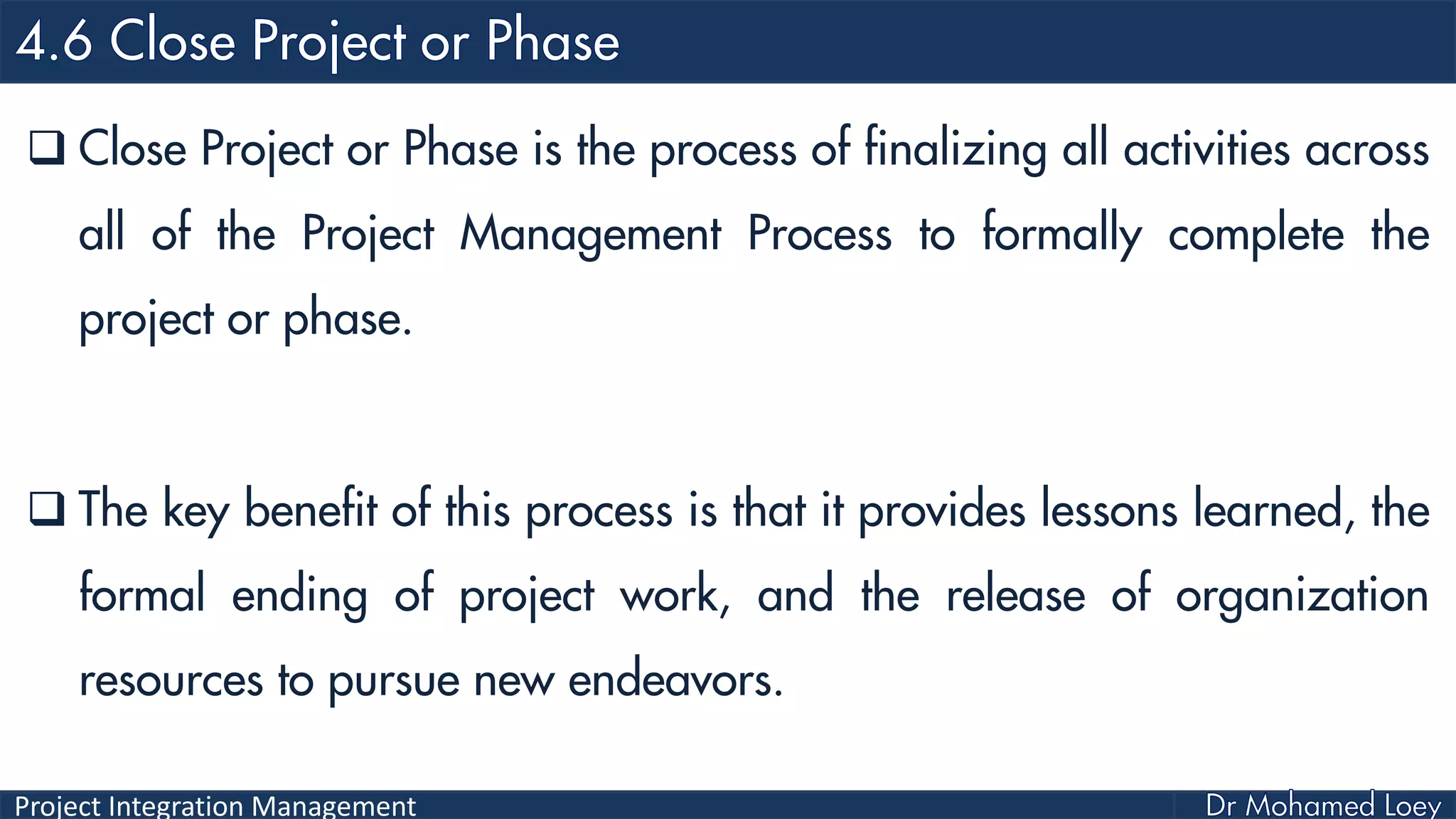 Project Integration Management
 Close Project or Phase is the process of finalizing all activities across
all of the Project Management Process to formally complete the
project or phase.
 The key benefit of this process is that it provides lessons learned, the
formal ending of project work, and the release of organization
resources to pursue new endeavors.
 