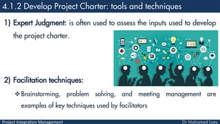 Project Integration Management
1) Expert Judgment: is often used to assess the inputs used to develop
the project charter.
2) Facilitation techniques:
Brainstorming, problem solving, and meeting management are
examples of key techniques used by facilitators
 